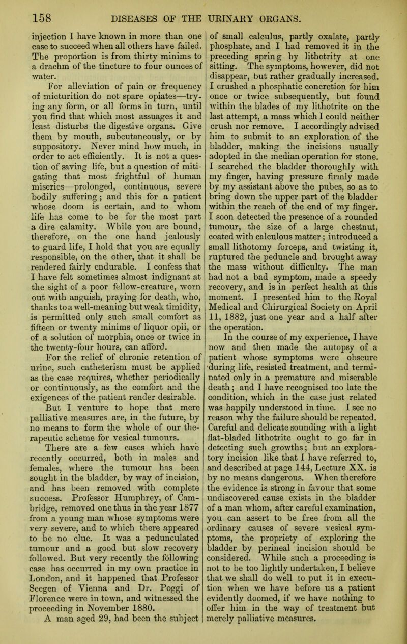 injection I have known in more than one case to succeed when all others have failed. The proportion is from thirty minims to a drachm of the tincture to four ounces of water. For alleviation of pain or frequency of micturition do not spare opiates—try- ing any form, or all forms in turn, imtil you find that which most assuages it and least disturbs the digestive organs. Give them by mouth, subcutaneously, or by suppository. Never mind how much, in order to act efficiently. It is not a ques- tion of saving life, but a question of miti- gating that most frightful of human miseries—prolonged, continuous, severe bodily suffering; and this for a patient whose doom is certain, and to whom life has come to be for the most part a dire calamity. While you are bound, therefore, on the one hand jealously to guard life, I hold that you are equally responsible, on the other, that it shall be rendered fairly endurable. I confess that I have felt sometimes almost indignant at the sight of a poor fellow-creature, worn out with anguish, praying for death, who, thanks to a well-meaning but weak timidity, is permitted only such small comfort as fifteen or twenty minims of liquor opii, or of a solution of morphia, once or twice in the twenty-four hours, can afford. For the relief of chronic retention of urine, such catheterism must be applied as the case requires, whether periodically or continuously, as the comfort and the exigences of the patient render desirable. But I venture to hope that mere palliative measures are, in the future, by no means to form the whole of our the- rapeutic scheme for vesical tumours. There are a few cases which have recently occurred, both in males and females, where the tumour has been sought in the bladder, by way of incision, and has been removed with complete success. Professor Humphrey, of Cam- bridge, removed one thus in the year 1877 from a young man whose symptoms were very severe, and to which there appeared to be no clue. It was a pedunculated tumour and a good but slow recovery followed. But very recently the following case has occurred in my own practice in London, and it happened that Professor Seegen of Vienna and Dr. Poggi of Florence were in town, and witnessed the proceeding in November 1880. A man aged 29, had been the subject of small calculus, partly oxalate, partly phosphate, and I had removed it in the preceding spring by lithotrity at one sitting. The symptoms, however, did not disappear, but rather gradually increased. I crushed a phosphatic concretion for him once or twice subsequently, but found within the blades of my lithotrite on the last attempt, a mass which I could neither crush nor remove. I accordingly advised him to submit to an exploration of the bladder, making the incisions usually adopted in the median operation for stone. I searched the bladder thoroughly with my finger, having pressure firmly made by my assistant above the pubes, so as to bring down the upper part of the bladder within the reach of the end of my finger. I soon detected the presence of a rounded tumour, the size of a large chestnut, coated with calculous matter; introduced a small lithotomy forceps, and twisting it, ruptured the peduncle and brought away the mass without difficulty. The man had not a bad symptom, made a speedy recovery, and is in perfect health at this moment. I presented him to the Royal Medical and Chirurgical Society on April 11, 1882, just one year and a half after the operation. In the course of my experience, I have now and then made the autopsy of a patient whose symptoms were obscure ■during life, resisted treatment, and termi- nated only in a premature and miserable death; and I have recognised too late the condition, which in the case just related was happily understood in time. I see no reason Avhy the failure should be repeated. Careful and delicate sounding with a light flat-bladed lithotrite ought to go far in detecting such growths; but an explora- tory incision like that I have referred to, and described at page 144, Lecture XX. is by no means dangerous. When therefore the evidence is strong in favour that some undiscovered cause exists in the bladder of a man whom, after careful examination, you can assert to be free from all the ordinary causes of severe vesical sym- ptoms, the propriety of exploring the bladder by perineal incision should be considered. While such a proceeding is not to be too lightly undertaken, I believe that we shall do well to put it in execu- tion when we have before us a patient evidently doomed, if we have nothing to offer him in the way of treatment but merely palliative measures.