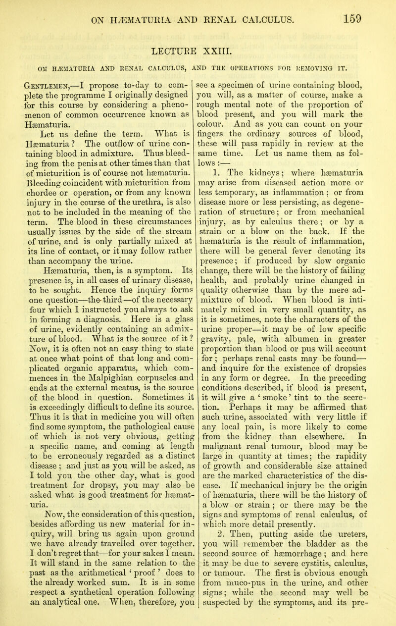 LECTURE XXIIL ON HiEJIATURIA AND RENAL CALCULUS, AND THE OPERATIONS FOR REMOVING IT. Gentlemen,—I propose to-day to com- plete the programme I originally designed for this course by considering a pheno- menon of common occurrence known as Haematuria. Let us define the term. What is Hsematuria ? The outflow of urine con- taining blood in admixture. Thus bleed- ing from the penis at other times than that of micturition is of course not haematuria. Bleeding coincident with micturition from chordee or operation, or from any known injury in the course of the urethra, is also not to be included in the meaning of the term. The blood in these circumstances usually issues by the side o£ the stream of urine, and is only partially mixed at its line o£ contact, or it may follow rather than accompany the urine. Haematuria, then, is a symptom. Its presence is, in all cases of urinary disease, to be sought. Hence the inquiry forms one question—the-third—of the necessary four which I instructed you always to ask in forming a diagnosis. Here is a glass of urine, evidently containing an admix- ture of blood. What is the source of it ? Now, it is often not an easy thing to state at once what point of that long and com- plicated organic apparatus, which com- mences in the Malpighian corpuscles and ends at the external meatus, is the source of the blood in question. Sometimes it is exceedingly difficult to define its source. Thus it is that in medicine you will often find some symptom, the pathological cause of which is not very obvious, getting a specific name, and coming at length to be erroneously regarded as a distinct disease ; and just as you will be asked, as I told you the other day, what is good treatment for dropsy, you may also be asked what is good treatment for haemat- uria. Now, the consideration of this question, besides affording us new material for in- quiry, will bring us again upon ground we have already travelled over together. I don't regret that—for your sakes I mean. It will stand in the same relation to the past as the arithmetical ' proof ' does to the already worked sum. It is in son;e respect a synthetical operation following an analytical one. When, therefore^ you see a specimen of urine containing blood, you will, as a matter of course, make a rough mental note of the proportion of blood present, and you will mark the colour. And as you can count on your fingers the ordinary sources of blood, these will pass rapidly in review at the same time. Let us name them as fol- lows :— 1. The kidneys; where haematuria may arise from diseased action more or less temporary, as inflammation ; or from disease more or less persisting, as degene- ration of structure; or from mechanical injury, as by calculus there; or by a strain or a blow on the back. I£ the haematuria is the result of inflammation, there will be general fever denoting its presence; if produced by slow organic change, there will be the history of failing- health, and probably urine changed in quality otherwise than by the mere ad- mixture of blood. When blood is inti- mately mixed in very small quantity, as it is sometimes, note the characters of the urine proper—it may be of low specific gravity, pale, with albumen in greater proportion than blood or pus will account for ; perhaps renal casts may be found— and inquire for the existence of dropsies in any form or degree. In the preceding conditions described, if blood is present, it will give a ' smoke' tint to the secre- tion. Perhaps it may be affirmed that such urine, associated with very little if any local pain, is more likely to come from the kidney than elsewhere. In malignant renal tumour, blood may be large in quantity at times; the rapidity of growth and considerable size attained are the marked characteristics of the dis- ease. If mechanical injury be the origin of haematuria, there will be the history of a blow or strain ; or there may be the signs and symptoms of renal calculus, of which more detail presently. 2, Then, putting aside the ureters, you Avill remember the bladder as the second source of haemorrhage ; and here it may be due to severe cystitis, calculus, or tumour. The first is obvious enough from muco-pus in the urine, and other signs; while the second may well be suspected by the synaptoms, and its pre-