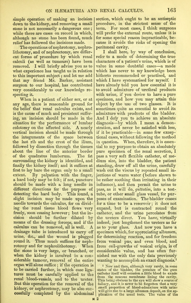 simple operation of making an incision down to the kidney, and removing a small stone is not necessarily a dangerous one ; while there are cases on record in which, although no stone has been found, much relief has followed the incisions made. The operations of nephrotomy, nephro- lithotomy, and of nephrectomy, are differ- ent forms of procedure by which renal calculi (as well as tumours) have been removed. I will briefly advise you as to what experience has taught us in relation to this important subject; and let me add that my friend Mr. Barker, assistant surgeon to our hospital, has contributed very considerably to our knowledge re- specting it. When in a patient of either sex, or at any age, there is reasonable ground for the belief that renal calculus exists, and is the cause of much and persistent suffer- ing, an incision should be made in the situation for the performance of lumbar colotomy on the affected side. A nearly vertical incision should be made through the integuments of the space between the last rib and the crest of the ilium, followed by dissection through the tissues about the line of the anterior border of the quadratus lumborum. The fat surrounding the kidney is identified, and finally the kidney itself; and it suffices at first to lay bare the organ only to a small extent. By palpation with the finger, a hard body may be felt; if not, puncture should be made with a long needle in different directions for the purpose of detecting the hard body. This Ibund, a slight incision may be made upon the needle towards the calculus, for on divid- ing the renal tissue blood flows very freely, soon ceasing however; but the in- cision should be further dilated by means of the dressing forceps, and if the calculus can be removed, all is well, A drainage tube is introduced to carry off urine, &c., and the wound is plugged round it. Thus much suffices for neph- rotomy and for nephrolithotomy. When the stone is very large, or branched, or when the kidney is involved in a con- siderable tumour, removal of the entire organ will alone suffice ; if the operation is to be carried further, in which case liga- tures must be carefully applied to the renal blood-vessels, and to the ureter. But this operation for the removal of the kidney, or nephrectomy, may be also suc- cessfully completed by the abdominal section, which ought to be an antiseptic procedure, in the strictest sense of the term. For most cases, I think surgeons will prefer the external route, unless it is for some special reason impracticable, be- cause it avoids the risks of opening the peritoneal cavity. I shall here, by way of conclusion, refer to a mode of determining the true characters of a patient's urine, which is of value in some doubtful cases—a mode which has never to my knowledge been hitherto recommended or practised, and which I have systematised for myself. I have already told you how essential it is to avoid admixture of urethral products with urine, if you desire to have a pure specimen, and how you may attain this object by the use of two glasses. It is sometimes quite as essential to avoid its admixture with prodi^cts of the bladder. And I defy you to achieve an absolute diagnosis—by which I mean a demon- stration, and never be satisfied with less, if it be practicable—in some few excep- tional cases, without following the method in question. When, therefore, it is essen- tial to my purpose to obtain an absolutely pure specimen of the renal secretion, I pass a very soft flexible catheter, of me- dium size, into the bladder, the patient standing, draw off all the urine, carefully wash out the viscus by repeated small in- jections of Avarm water (before shown to be rather soothing than irritating in their influence), and then permit the urine to pass, as it will do, guttatim, into a test- tube, or other small glass vessel, for pur- poses of examination. The bladder ceases for a time to be a reservoir; it does not expand, but is contracted round the catheter, and the urine percolates from the ureters direct. You have, virtually indeed, just lengthened the ureters as far as to your glass. And now you have a specimen which, for appreciating albumen, for determining reaction, and for freedom from vesical pus, and even blood, and from cell-growths of vesical origin, is of considerable value, and has often fur- nished me with the only data previously wanting to accomplish an exact diagnosis.^ 1 Xow and then, although very rarely, in some states of the bladder, the presence of the gum catheter itself will occasion a little blood to exude from the mucous membrane lining the cavity. This being obvious to the eye will show a source of fallacy, and it is never to be forgotten that a very small proportion of blood-admixture with urine will give rise to a large albumen deposit, on the ap- plication of the usual tests. The vahie of the 2