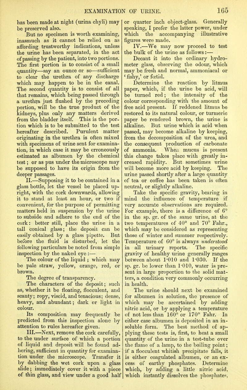 has been made at night (urina chyli) may be preserved also. But no specimen is worth examining, inasmucb as it cannot be relied on as affording trustworthy indications, unless the urine has been separated, in the act of passing by the patient, into two portions. The first portion is to consist of a small quantity—say an ounce or so—sufficient to clear the urethra of any discharge which may happen to be in the canal. The second quantity is to consist of all that remains, which being passed through a urethra just flushed by the preceding portion, will be the true product of the kidneys, plus only any matters derived from the bladder itself. This is the por- tion which is to be submitted to the test hereafter described. Purulent matter originating in the urethra is often mixed with specimens o£ urine sent for examina- tion, in which case it may be erroneously estimated as albumen by the chemical test; or as pus under the microscope may be supposed to have its origin from the deeper passages. II. —Supposing it to be contained in a glass bottle, let the- vessel be placed up- right, with the cork downwards, allowing it to stand at least an hour, or two if convenient, for the purpose of permitting matters held in suspension by the urine to subside and adhere to the end of the cork: better still, place the urine in a tall conical glass; the deposit can be easily obtained by a glass pipette. But before the fluid is disturbed, let the following particulars be noted from simple inspection by the naked eye :— The colour of the liquid ; which may be pale straw, yellow, orange, red, or brown. The degree of transparency. The characters of the deposit; such as, whether it be floating, flocculent, and scanty; ropy, viscid, and tenacious; dense, heavy, and abundant; dark or light in colour. Its composition may frequently be predicted from this inspection alone by attention to rules hereafter given. III. —Next, remove the cork carefully, to the under surface of which a portion of liquid and deposit will be found ad- hering, sufficient in quantity for examina- tion under the microscope. Transfer it by dabbing the wet cork upon a glass slide; immediately cover it with a piece of thin glass, and view under a good half or quarter inch object-glass. Generally speaking, I prefer the latter power, under which the accompanying illustrative figures were made. IV.—We may now proceed to test the bulk of the urine as follows:— Decant it into the ordinary hydro- meter glass, observing the odour, which may be fresh and normal, ammoniacal or ' fishy,' or foetid. Determine the reaction by litmus paper, which, if the urine be acid, will be turned red; the intensity of the colour corresponding with the amount of free acid present. If reddened litmus be restored to its natural colour, or turmeric paper be rendered brown, the urine is alkaline. But urine which is acid when passed, may become alkaline by keeping, from the decomposition of the urea, and the consequent production of carbonate of ammonia. Whci- mucus is present this change takes place with greatly in- creased rapidity. But sometimes urine will become more acid by keeping. The urine passed shortly after a large quantity of tea or coffee has been taken is often neutral, or slightly alkaline. Take the specific gravity, bearing in mind the influence of temperature if very accurate observations are required. For example, there is a difference of 6° in the sp. gr. of the same urine, at the two temperatures of 40° and 70° Fahr., which may be considered as representing those of winter and summer respectively. Temperature of 60° is always understood in all urinary reports. The specific gravity of healthy urine generally ranges between about 1-010 and 1'030. If the sp. gr. be lower than 10I0, water is pre- sent in large proportion to the solid mat- ters, a condition very commonly occurring in health. The urine should next be examined for albumen in solution, the presence of which may be ascertained by adding nitric acid, or by applying a temperature of not less than 160° or 170° Fahr. In either case albumen is deposited in an in- soluble form. The best method of ap- plying these tests is, first, to heat a small quantity of the urine in a test-tube over the flame of a lamp, to the boiling point; if a flocculent whitish precipitate falls, it is either coagulated albumen, or an ex- cess of earthy phosphates. Determine which, by adding a little nitric acid, which instantly dissolves the phosphate?.