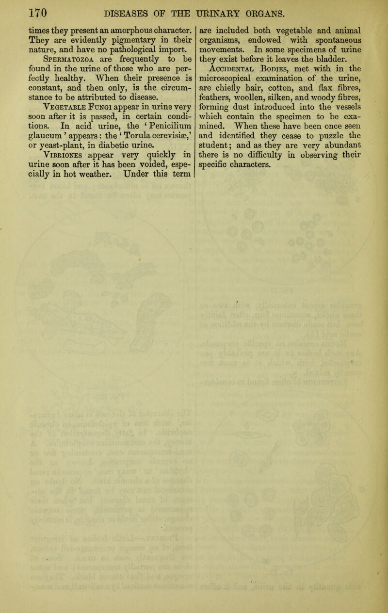 times they present an amorphous character. They are evidently pigmentary in their nature, and have no pathological import. Spermatozoa are frequently to be found in the urine of those who are per- fectly healthy. When their presence is constant, and then only, is the circum- stance to be attributed to disease. Vegetable Fungi appear in urine very soon after it is passed, in certain condi- tions. In acid urine, the ' Penicilium glaucum' appears: the * Torula cerevisise,' or yeast-plant, in diabetic urine. ViBRiONES appear very quickly in urine soon after it has been voided, espe- cially in hot weather. Under this term are included both vegetable and animal organisms, endowed with spontaneous movements. In some specimens of urine they exist before it leaves the bladder. Accidental Bodies, met with in the microscopical examination of the urine, are chiefly hair, cotton, and flax fibres, feathers, woollen, silken, and woody fibres, forming dust introduced into the vessels which contain the specimen to be exa- mined. When these have been once seen and identified they cease to puzzle the student; and as they are very abundant there is no difliculty in observing their specific characters.