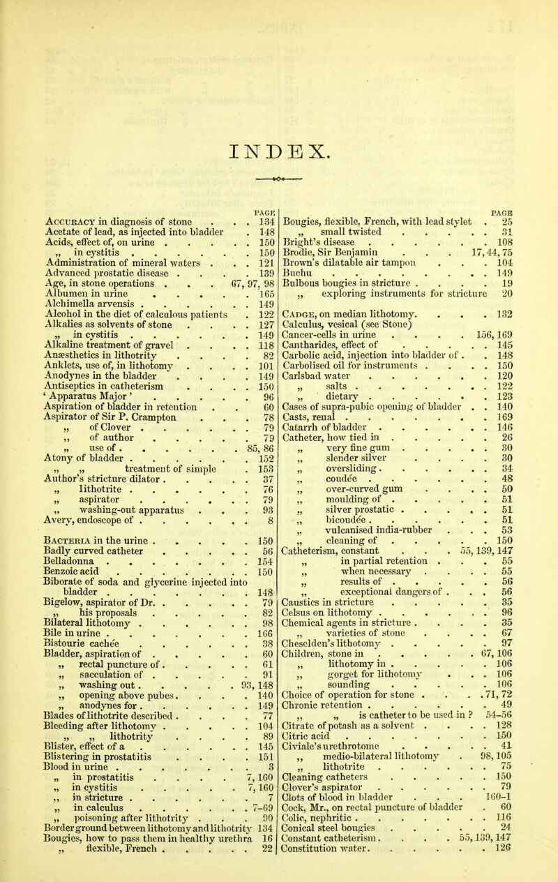 INDEX. PAGE Accuracy in diagnosis of stone . . . 134 Acetate of lead, as injected into bladder . 148 Acids, effect of, on urine 150 „ in cystitis 150 Administration of mineral waters . . . 121 Advanced prostatic disease .... 139 Age, in stone operations ... 67, 97, 98 Albumen in urine 165 Alchimella arvensis 149 Alcohol in the diet of calculous patients . 122 Alkalies as solvents of stone . . . . 127 „ in cystitis 149 Alkaline treatment of gravel . . . . 118 Anaesthetics in lithotrity .... 82 Anklets, use of, in lithotomy . . . . 101 Anodynes in the bladder .... 149 Antiseptics in catheterism . . . . 150 ' Apparatus Major' 96 Aspiration of bladder in retention . . 60 Aspirator of Sir P. Crampton ... 78 „ of Clover 79 ,, of author 79 „ use of 85, 86 Atony of bladder 152 „ „ treatment of simple . 153 Author's stricture dilator 37 „ lithotrite 76 „ aspirator 79 „ washing-out apparatus ... 93 Avery, endoscope of 8 Bacteria in the urine 150 Badly curved catheter 56 Belladonna . 154 Benzoic acid 150 Biborate of soda and glycerine injected into bladder 148 Bigelow, aspirator of Dr 79 „ his proposals 82 Bilateral lithotomy 98 Bile in urine 166 Bistourie cache'e 38 Bladder, aspiration of 60 „ rectal puncture of 61 „ sacculation of 91 „ washing out 93,148 ,, opening above pubes.... 140 „ anodynes for 149 Blades of lithotrite described .... 77 Bleeding after lithotomy 104 „ „ lithotrity .... 89 Blister, effect of a 145 Blistering in prostatitis .... 151 Blood in urine . 3 „ in prostatitis .... 7,160 „ in cystitis 7,160 in stricture 7 „ in calculus . . . . . . 7-69 „ poisoning after lithotrity . . .90 Border ground between lithotomy and lithotrity 134 Bougies, how to pass them in healthy urethra 16 flexible, French ... . . 22 PAGE Bougies, flexible, French, Avith lead stylet . 25 „ small twisted 31 Bright's disease 108 Brodie, Sir Benjamin ... 17,44, 75 Brown's dilatable air tampon . . . 104 Buchu 149 Bulbous bougies in stricture . . . .19 „ exploring instruments for stricture 20 Cadge, on median lithotomy. . , . 132 Calculus, vesical (see Stone) Cancer-cells in urine .... 156,169 Cantharides, effect of 145 Carbolic acid, injection into bladder of . . 148 Carbolised oil for instruments . . . . 150 Carlsbad water 120 „ salts 122 „ dietary 123 Cases of supra-pubic opening of bladder . . 140 Casts, renal 169 Catarrh of bladder 146 Catheter, how tied in 26 „ very fine gum 30 „ slender silver .... 30 „ oversliding 34 „ coudee 48 „ over-curved gum . . . . 50 „ moulding of 51 „ silver prostatic 51 „ bicoudee 51 „ vulcanised india-rubber . . . 53 „ cleaning of 150 Catheterism, constant . . . 55,139,147 „ in partial retention ... 55 „ when necessary . . . . 55 „ results of 56 „ exceptional dangers of . . . 56 Caustics in stricture 35 Celsus on lithotomy . . . . , . 96 Chemical agents in stricture .... 35 „ varieties of stone . . . . 67 Cheselden's lithotomy 97 Children, stone in 67,106 „ lithotomy in 106 „ gorget for lithotomy . . . 106 „ sounding 106 Choice of operation for stone . . . . 71, 72 Chronic retention 49 ,, „ is catheter to be used in ? 54-56 Citrate of potash as a solvent . . . . 128 Citric acid 150 Civiale's urethrotome 41 ,, medio-bilatcral lithotomy . 98,105 „ lithotrite . . .  . . . 75 Cleaning catheters 150 Clover's aspirator 79 Clots of blood in bladder ... 1GO-1 Cock, Mr., on rectal puncture of bhidder . 60 Colic, nephritic 116 Conical steel bougies 24 Constant catheterism.... 55,130,147 Constitution water 126