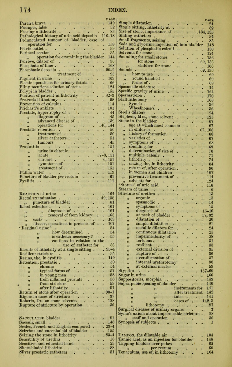 PAGE Pareira brava 149 Passages, false _ 32 Passing a lithotrite 83 Pathological history of tiric-acid deposits llG-18 Pediinculated tumoiu- of bladder, case of operation for 158 Pelvic outlet 99 Perineal section 35 „ operation for examining the bladder 144 Perrfeve, dilator of 36 Phosphate of lime .168 Phosphatic deposits 90-2 „ „ treatment of . . 93 Pigment in urine 169 Plastic operations for urinary fistula . . 66 Pliny mentions solution of stone . , . 124 Polypi in bladder 155 Position of patient in lithotrity . . , 82-3 Pre-rectal lithotomy 98 Prevention of calculus 114 Prichard's anklets 101 Prostate, hypertrophy of 44 „ diagram of 45 „ advanced disease of . . . . 139 „ operations for . . . 140, 144 Prostatic retention 50 „ treatment of 50 „ silver catheters 51 „ tumours 45 Prostatitis 151 „ urine in chronic . . . . 6 „ acute .... 57-8,151 „ chronic 6, 151 „ symptoms of 151 „ treatment of 151 Pullna water 119 Puncture of bladder per rectum ... 61 Pyelitis Ill Reaction of urine 164 Rectal examination 49,158 „ puncture of bladder .... 61 Renal calculus 161 „ „ diagnosis of . . . . 161 „ „ removal of from kidney . . 163 „ casts 169 „ disease, operations in presence of . . 107 ' Residual urine' 54 „ how determined . . . 54 „ is catheter necessary ? . 55 5, cautions in relation to the use of catheter for . 56 Results of lithotrity at a single sitting . . 93-4 Resilient stricture 35 Resins, the, in cystitis 149 Retention, prostatic . . . . . . 50 . „ chronic 54 „ typical forms of . . . . 57 „ in young men .... 68 „ from inflamed prostate . . . 58 , „ from stricture . . . .59 „ after lithotrity . . . . 91 Return of stone after operation . . . 90-1 Rigors in cases of stricture . . . . 37 Roberts, Dr., on stone solvents . . .128 Rupture of stricture by operation . . . 36 Sacculated bladder . Sacculi, small Scales, French and English compared Scirrhus and encephaloid of bladder Seizing the stone in lithotrity Sensibility of urethra Sensitive and educated hand Short-bladed lithotrite Silver prostatic catheters 91 148 23-4 155 83-4 18 23 88 51 PAGB 21 82 .134,135 34 85 148 130 124 136 136 106 69, 136 69 69 69 14 164 170 100 69 Simple dilatation Single sitting, lithotrity at . Size of stone, importance of Sliding catheters .... Small fragments, seizing . Soda and glycerine, injection of, into bladder Solution of phosphatic calculi . Solvents for stone .... Sounding for small stones „ for stone „ children for stone Sounds „ how to use „ round handled . „ forms of . Spasmodic stricture Specific gravity of urine . Spermatozoa Staff lithotomy „ Syme's „ Wheelhouse's 36 Steel's dilators ...... 24 Stephens, Mrs., stone solvent . . . . 125 Stone in the bladder 67 „ age at which most commoii . . . 67 „ in children 67, 106 „ history of formation . . . . 68 „ varieties of 67 „ symptoms of . . . ... 68 „ sounding for 69 „ determination of size of . . . . 70 „ multiple calculi 71 „ lithotrity 74 „ seizing the, in lithotrity ... 84 „ return of, after operation. . . . 90 in women and children , . . 107 „ preventive treatment of . . . . 114 „ solvents for 124 ' Storms' of uric acid . . . • . 116 Stream of urine 6 Stricture of m-ethra 13 „ organic 13 „ spasmodic . 14 „ symptoms of 15 „ diagnosis of ... . 15-16 „ at neck of bladder . . . 17,32 dilatation of 20 „ simple dilatation .... 21 „ metallic dilators for . . . . 24 ,, continuous dilatation ... 25 „ impermeability of . . . . 28 „ tortuous 31 „ resilient 35 „ external division of ... 35 „ rupture of 36 „ over-distention of . . . .37 „ internal urethrotomy . . . 38 „ at external meatus ' . . .59 Styptics 157-60 Sugar in urine 166 Suppositories, morphia 149 Supra-pubic opening of bladder . . . 140 ,5 „ instruments for 141 „ „ after treatment 142 „ „ tube . . . 141 „ „ cases of . 142-3 „ lithotomj'- 97 Surgical diseases of urinary organs . . 2 Syme's axiom about impermeable stricture . 28 „ staff and operation .... 36 Synopsis of subjects 1 Tampon, the dilatable air . Tannic acid, as an injection for bladder Tapping bladder over pubes „ per rectum Tenaculum, use of, in lithotomy . , 104 148 62 60 104