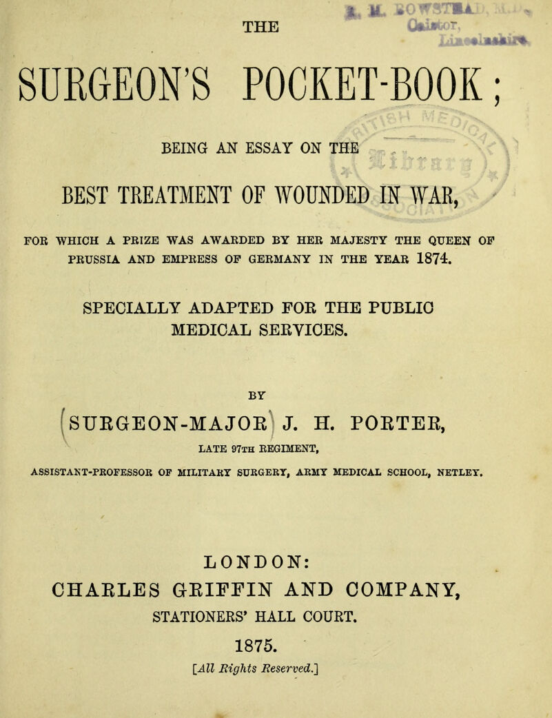 £, il Bowsrnu THE SURGEON'S POCKET-BOOK BEST TREATMENT OF WOUNDED IN WAR, FOR WHICH A PRIZE WAS AWARDED BY HER MAJESTY THE QUEEN OF PRUSSIA AND EMPRESS OF GERMANY IN THE YEAR 1874. SPECIALLY ADAPTED FOR THE PUBLIC MEDICAL SERVICES. (SURGEON-MAJOR J. H. PORTER, LATE 97TH REGIMENT, ASSISTANT-PROFESSOR OF MILITARY SURGERY, ARMY MEDICAL SCHOOL, NETLEY. LONDON: CHARLES GRIFFIN AND COMPANY, STATIONERS' HALL COURT. 1875. [All Eights Reserved.] BEING AN ESSAY ON THE BY