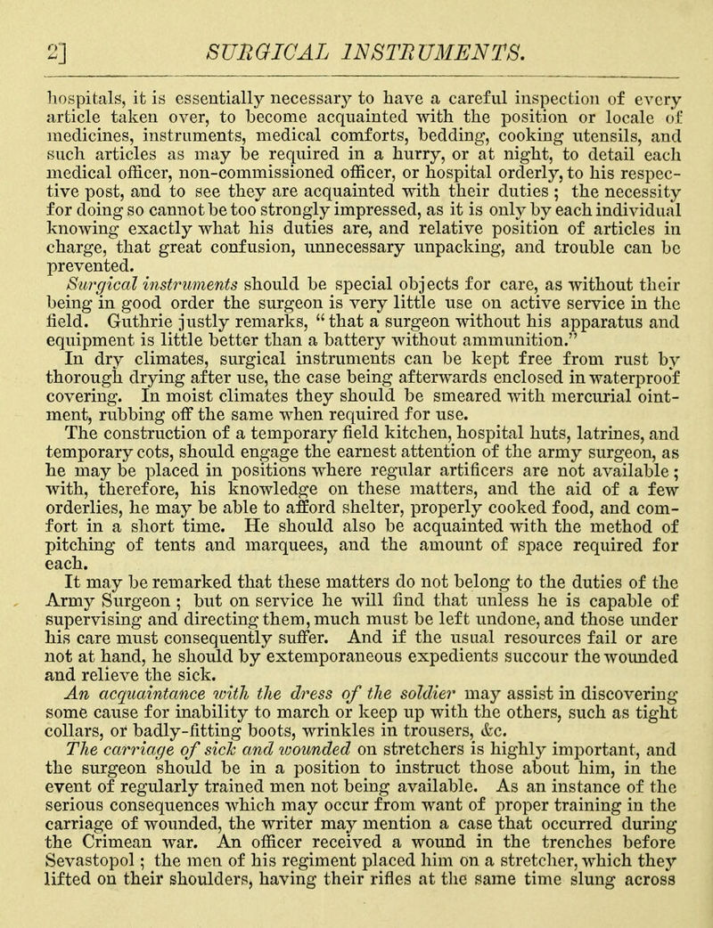 2] SURGICAL INSTRUMENTS. hospitals, it is essentially necessary to have a careful inspection of every article taken over, to become acquainted with the position or locale of medicines, instruments, medical comforts, bedding, cooking utensils, and such articles as may be required in a hurry, or at night, to detail each medical officer, non-commissioned officer, or hospital orderly, to his respec- tive post, and to see they are acquainted with their duties ; the necessity for doing so cannot be too strongly impressed, as it is only by each individual knowing exactly what his duties are, and relative position of articles in charge, that great confusion, unnecessary unpacking, and trouble can be prevented. Surgical instruments should be special objects for care, as without their being in good order the surgeon is very little use on active service in the field. Guthrie justly remarks,  that a surgeon without his apparatus and equipment is little better than a battery without ammunition. In dry climates, surgical instruments can be kept free from rust by thorough drying after use, the case being afterwards enclosed in waterproof covering. In moist climates they should be smeared with mercurial oint- ment, rubbing off the same when required for use. The construction of a temporary field kitchen, hospital huts, latrines, and temporary cots, should engage the earnest attention of the army surgeon, as he may be placed in positions where regular artificers are not available; with, therefore, his knowledge on these matters, and the aid of a few orderlies, he may be able to afford shelter, properly cooked food, and com- fort in a short time. He should also be acquainted with the method of pitching of tents and marquees, and the amount of space required for each. It may be remarked that these matters do not belong to the duties of the Army Surgeon; but on service he will find that unless he is capable of supervising and directing them, much must be left undone, and those under his care must consequently suffer. And if the usual resources fail or are not at hand, he should by extemporaneous expedients succour the wounded and relieve the sick. An acquaintance with the dress of the soldier may assist in discovering some cause for inability to march or keep up with the others, such as tight collars, or badly-fitting boots, wrinkles in trousers, &c. The carriage of sick and wounded on stretchers is highly important, and the surgeon should be in a position to instruct those about him, in the event of regularly trained men not being available. As an instance of the serious consequences which may occur from want of proper training in the carriage of wounded, the writer may mention a case that occurred during the Crimean war. An officer received a wound in the trenches before Sevastopol; the men of his regiment placed him on a stretcher, which they lifted on their shoulders, having their rifles at the same time slung across