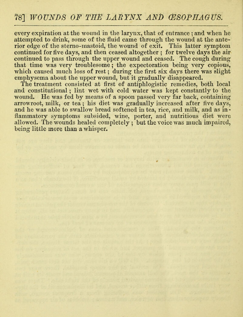 78] WOUNDS OF TEE LARYNX AN J) (ESOPHAGUS. every expiration at the wound in the larynx, that of entrance ; and when he attempted to drink, some of the fluid came through the wound at the ante- rior edge of the sterno-mastoid, the wound of exit. This latter symptom continued for five days, and then ceased altogether ; for twelve days the air continued to pass through the upper wound and ceased. The cough during that time was very troublesome; the expectoration being very copious, which caused much loss of rest; during the first six days there was slight emphysema about the upper wound, but it gradually disappeared. The treatment consisted at first of antiphlogistic remedies, both local and constitutional; lint wet with cold water was kept constantly to the wound. He was fed by means of a spoon passed very far back, containing arrowroot, milk, or tea; his diet was gradually increased after five days, and he was able to swallow bread softened in tea, rice, and milk, and as in - flammatory symptoms subsided, wine, porter, and nutritious diet were allowed. The wounds healed completely ; but the voice was much impaired, being little more than a whisper.