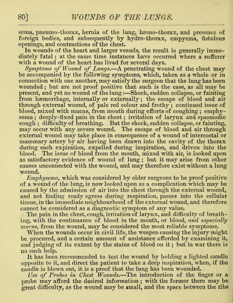 seina, pneumo-thorax, hernia of the lung, heemo-thorax, and presence of foreign bodies, and subsequently by hydro-thorax, empyema, fistulous openings, and contractions of the chest. In wounds of the heart and larger vessels, the result is generally imme- diately fatal; at the same time instances have occurred where a sufferer with a wound of the heart has lived for several days. Symptoms of Wound of Lungs.—A penetrating wound of the chest may be accompanied by the following symptoms, which, taken as a whole or in connection with one another, may satisfy the surgeon that the lung has been wounded; but are not proof positive that such is the case, as all may be present, and yet no wound of the lung:—Shock, sudden collapse, or fainting from haemorrhage, internally or externally; the escape of blood and air through external wound, of pale red colour and frothy ; continued issue of blood, mixed with mucus, from mouth during efforts of coughing ; emphy- sema ; deeply-fixed pain in the chest; irritation of larynx and spasmodic cough ; difficulty of breathing. But the shock, sudden collapse, or fainting, may occur with any severe wound. The escape of blood and air through external wound may take place in consequence of a wound of intercostal or mammary artery by air having been drawn into the cavity of the thorax during each expiration, expelled during inspiration, and driven into the blood. The issue of blood from the mouth, mixed with air, is looked upon as satisfactory evidence of wound of lung ; but it may arise from other causes unconnected with the wound, and may therefore exist without a lung wound. Emphysema, which was considered by older surgeons to be proof positive of a wound of the lung, is now looked upon as a complication which may be caused by the admission of air into the chest through the external wound, and not finding ready egress during respiration, passes into the cellular tissue, in the immediate neighbourhood of the external wound, and therefore cannot be considered as a diagnostic symptom of any value. The pain in the chest, cough, irritation of larynx, and difficulty of breath- ing, with the continuance of blood in the mouth, or blood, and especially mucus, from the wound, may be considered the most reliable symptoms. When the wounds occur in civil life, the weapon causing the injury might be procured, and a certain amount of assistance afforded by examining it, and judging of its extent by the stains of blood on it; but in war there is no such help. It has been recommended to test the wound by holding a lighted candle opposite to it, and direct the patient to take a deep inspiration, when, if the candle is blown out, it is a proof that the lung has been wounded. Use of Probes in Chest Wounds.—The introduction of the finger or a probe may afford the desired information ; with the former there may be great difficulty, as the wound may be small, and the space between the ribs