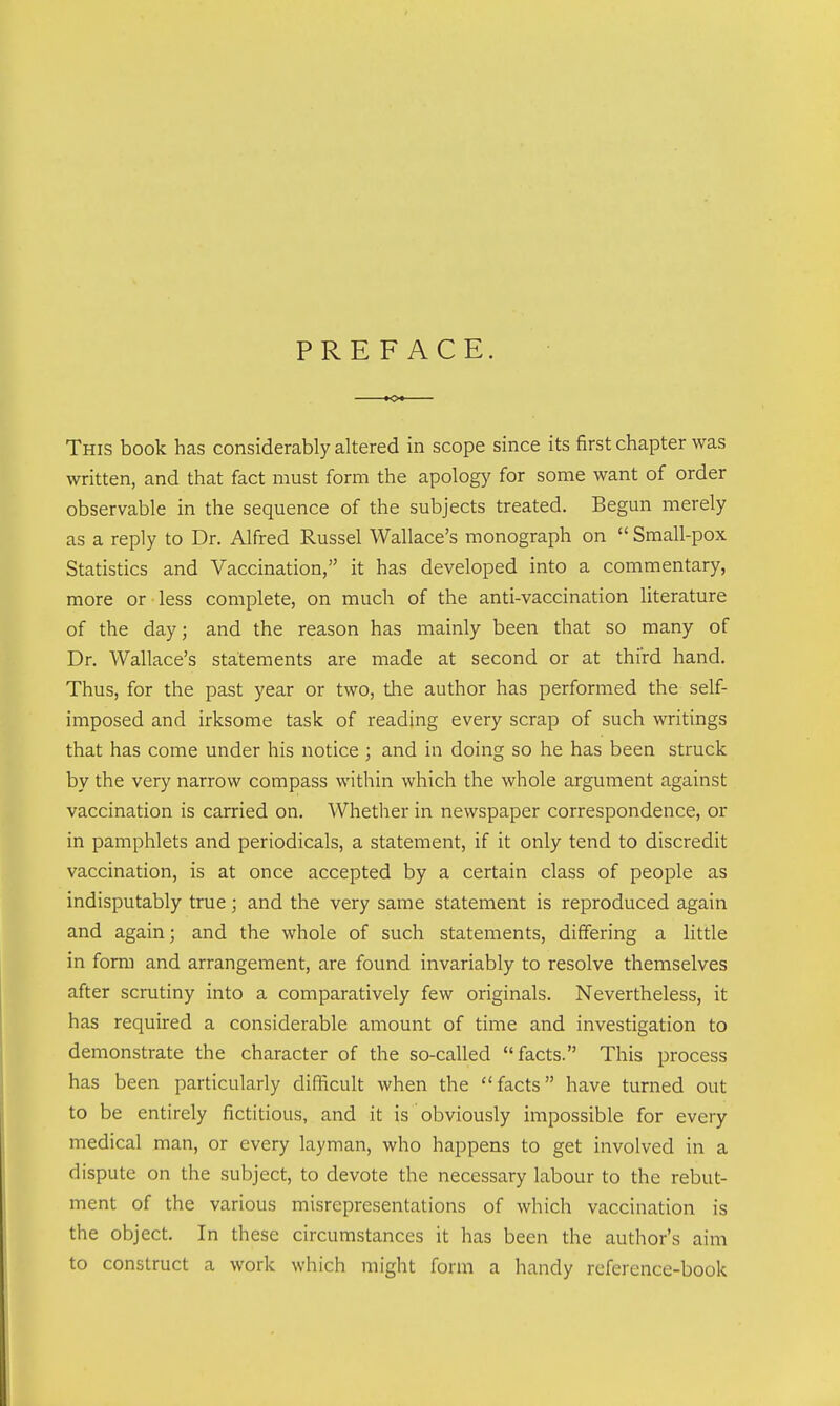 PREFACE. This book has considerably altered in scope since its first chapter was written, and that fact must form the apology for some want of order observable in the sequence of the subjects treated. Begun merely as a reply to Dr. Alfred Russel Wallace's monograph on  Small-pox Statistics and Vaccination, it has developed into a commentary, more or less complete, on much of the anti-vaccination literature of the day; and the reason has mainly been that so many of Dr. Wallace's statements are made at second or at third hand. Thus, for the past year or two, the author has performed the self- imposed and irksome task of reading every scrap of such writings that has come under his notice ; and in doing so he has been struck by the very narrow compass within which the whole argument against vaccination is carried on. Whether in newspaper correspondence, or in pamphlets and periodicals, a statement, if it only tend to discredit vaccination, is at once accepted by a certain class of people as indisputably true; and the very same statement is reproduced again and again; and the whole of such statements, differing a little in form and arrangement, are found invariably to resolve themselves after scrutiny into a comparatively few originals. Nevertheless, it has required a considerable amount of time and investigation to demonstrate the character of the so-called facts. This process has been particularly difficult when the facts have turned out to be entirely fictitious, and it is obviously impossible for every medical man, or every layman, who happens to get involved in a dispute on the subject, to devote the necessary labour to the rebut- ment of the various misrepresentations of which vaccination is the object. In these circumstances it has been the author's aim to construct a work which might form a handy reference-book