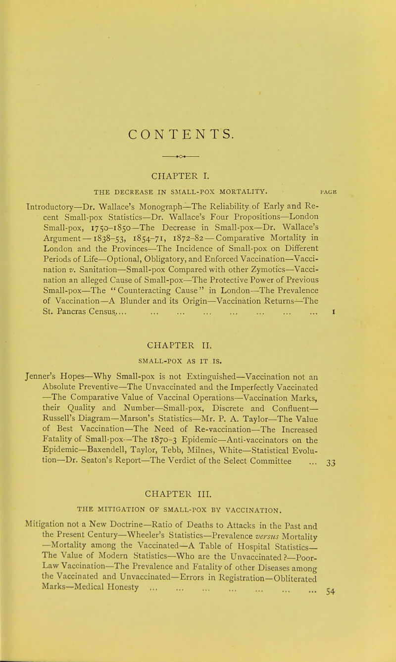 CONTENTS. CHAPTER I. THE DECREASE IN SMALL-POX MORTALITY. Introductory—Dr. Wallace's Monograph—The Reliability of Early and Re- cent Small-pox Statistics—Dr. Wallace's Four Propositions—London Small-pox, 1750-1850—The Decrease in Small-pox—Dr. Wallace's Argument — 1838-53, 1854-71, 1872-82 — Comparative Mortality in London and the Provinces—The Incidence of Small-pox on Different Periods of Life—Optional, Obligatory, and Enforced Vaccination—Vacci- nation v. Sanitation—Small-pox Compared with other Zymotics—Vacci- nation an alleged Cause of Small-pox—The Protective Power of Previous Small-pox—The Counteracting Cause in London—The Prevalence of Vaccination—A Blunder and its Origin—Vaccination Returns—-The St. Pancras Census.... CHAPTER II. SMALL-POX AS IT IS. Jenner's Hopes—Why Small-pox is not Extinguished—Vaccination not an Absolute Preventive—The Unvaccinated and the Imperfectly Vaccinated —The Comparative Value of Vaccinal Operations—Vaccination Marks, their Quality and Number—Small-pox, Discrete and Confluent— Russell's Diagram—Marson's Statistics—Mr. P. A. Taylor—The Value of Best Vaccination—The Need of Re-vaccination—The Increased Fatality of Small-pox—The 1870-3 Epidemic—Anti-vaccinators on the Epidemic—Baxendell, Taylor, Tebb, Milnes, White—Statistical Evolu- tion—Dr. Seaton's Report—The Verdict of the Select Committee CHAPTER III. THE MITIGATION OF SMALL-POX BY VACCINATION. Mitigation not a New Doctrine—Ratio of Deaths to Attacks in the Past and the Present Century—Wheeler's Statistics—Prevalence versus Mortality —Mortality among the Vaccinated—A Table of Hospital Statistics— The Value of Modern Statistics—Who are the Unvaccinated? Poor- Law Vaccination—The Prevalence and Fatality of other Diseases among the Vaccinated and Unvaccinated—Errors in Registration—Obliterated Marks—Medical Honesty