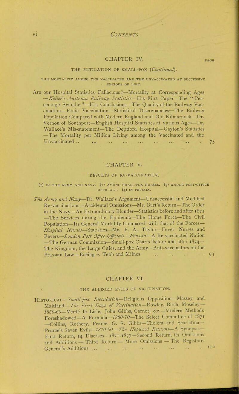 CHAPTER IV. PA01I THE mitigation of small-pox {Continued). THE MORTALITY AMONG THE VACCINATED AND THE UN VACCINATED AT SUCCESSIVE PERIODS OF LIFE. Are our Hospital Statistics Fallacious ?—Mortality at Corresponding Ages —Keller's Austrian Railway Statistics—His First Paper—The  Per- centage Swindle —His Conclusions—The Quality of the Railway Vac- cination— Panic Vaccination—Statistical Discrepancies—The Railway Population Compared with Modern England and Old Kilmarnock—Dr. Vernon of Southport—English Hospital Statistics at Various Ages—Dr. Wallace's Mis-statement—The Deptford Hospital—Gayton's Statistics —The Mortality per Million Living among the Vaccinated and the Unvaccinated... ... ... ... ... ... ... 75 CHAPTER V. RESULTS OF RE-VACCINATION. (i) IN THE ARMY AND NAVY. (2) AMONG SMALL-POX NURSES. (3) AMONG POST-OFFICE OFFICIALS. (4) IN PRUSSIA. The Army and Navy—Dr. Wallace's Argument—Unsuccessful and Modified Re-vaccinations—Accidental Omissions—Mr. Burt's Return—The Order in the Navy—An Extraordinary Blunder—Statistics before and after 1871 —The Services during the Epidemic—The Home Force—The Civil Population—Its General Mortality Compared with that of the Forces— Hospital Nurses— Statistics—Mr. P. A. Taylor—Fever Nurses and Fevers—London Post Office Officials—Prussia—A Re-vaccinated Nation —The German Commission—Small-pox Charts before and after 1874— The Kingdom, the Large Cities, and the Army—Anti-vaccinators on the Prussian Law—Boeing v. Tebb and Milnes 93 CHAPTER VI. THE ALLEGED EVILS OF VACCINATION. HISTORICAL—Small-pox Inoculation—Religious Opposition—Massey and Maitland — The First Days of Vaccination—Rowley, Birch, Moseley— 1850-60—Verde de Lisle, John Gibbs, Carnot, &c—Modern Methods Foreshadowed—A Formula—1860-70—The Select Committee of 1871 —Collins, Rothery, Pearce, G. S. Gibbs—Cholera and Scarlatina— Pearce's Seven Evils—1S70-S0— The Hopwood Returns—A Synopsis- First Return, 14 Diseases—1871-1877—Second Return, its Omissions and Additions — Third Return — More Omissions — The Registrar- General's Additions