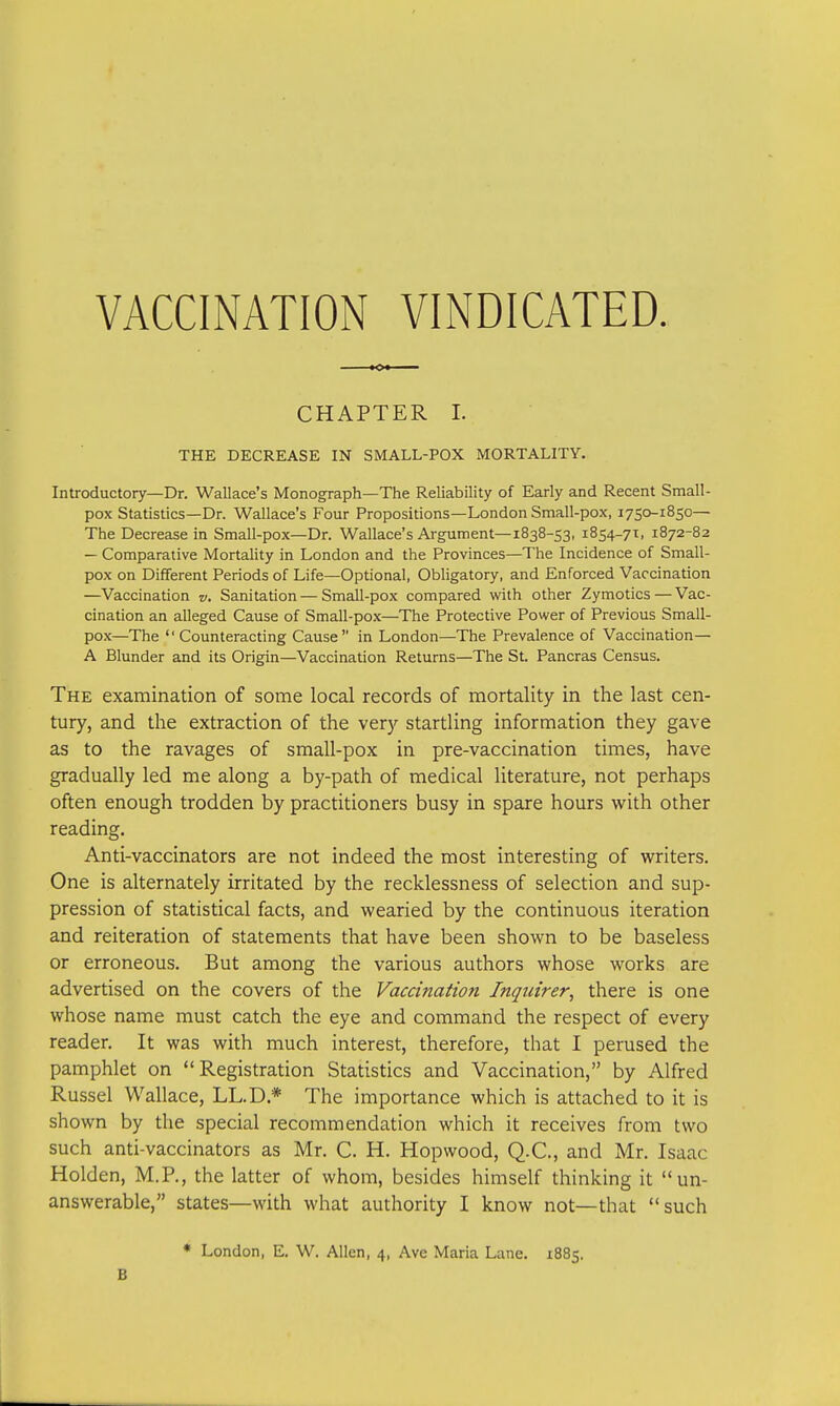 VACCINATION VINDICATED. CHAPTER I. THE DECREASE IN SMALL-POX MORTALITY. Introductory—Dr. Wallace's Monograph—The Reliability of Early and Recent Small- pox Statistics—Dr. Wallace's Four Propositions—London Small-pox, 1750-1850— The Decrease in Small-pox—Dr. Wallace's Argument—1838-53, 1854-71, 1872-82 — Comparative Mortality in London and the Provinces—The Incidence of Small- pox on Different Periods of Life—Optional, Obligatory, and Enforced Vaccination —Vaccination v. Sanitation—Small-pox compared with other Zymotics — Vac- cination an alleged Cause of Small-pox—The Protective Power of Previous Small- pox—The Counteracting Cause in London—The Prevalence of Vaccination— A Blunder and its Origin—Vaccination Returns—The St. Pancras Census. The examination of some local records of mortality in the last cen- tury, and the extraction of the very startling information they gave as to the ravages of small-pox in pre-vaccination times, have gradually led me along a by-path of medical literature, not perhaps often enough trodden by practitioners busy in spare hours with other reading. Anti-vaccinators are not indeed the most interesting of writers. One is alternately irritated by the recklessness of selection and sup- pression of statistical facts, and wearied by the continuous iteration and reiteration of statements that have been shown to be baseless or erroneous. But among the various authors whose works are advertised on the covers of the Vaccination Inquirer, there is one whose name must catch the eye and command the respect of every reader. It was with much interest, therefore, that I perused the pamphlet on Registration Statistics and Vaccination, by Alfred Russel Wallace, LL.D * The importance which is attached to it is shown by the special recommendation which it receives from two such anti-vaccinators as Mr. C. H. Hopwood, Q.C., and Mr. Isaac Holden, M.R, the latter of whom, besides himself thinking it un- answerable, states—with what authority I know not—that such * London, E. W. Allen, 4, Ave Maria Lane. 1885. B