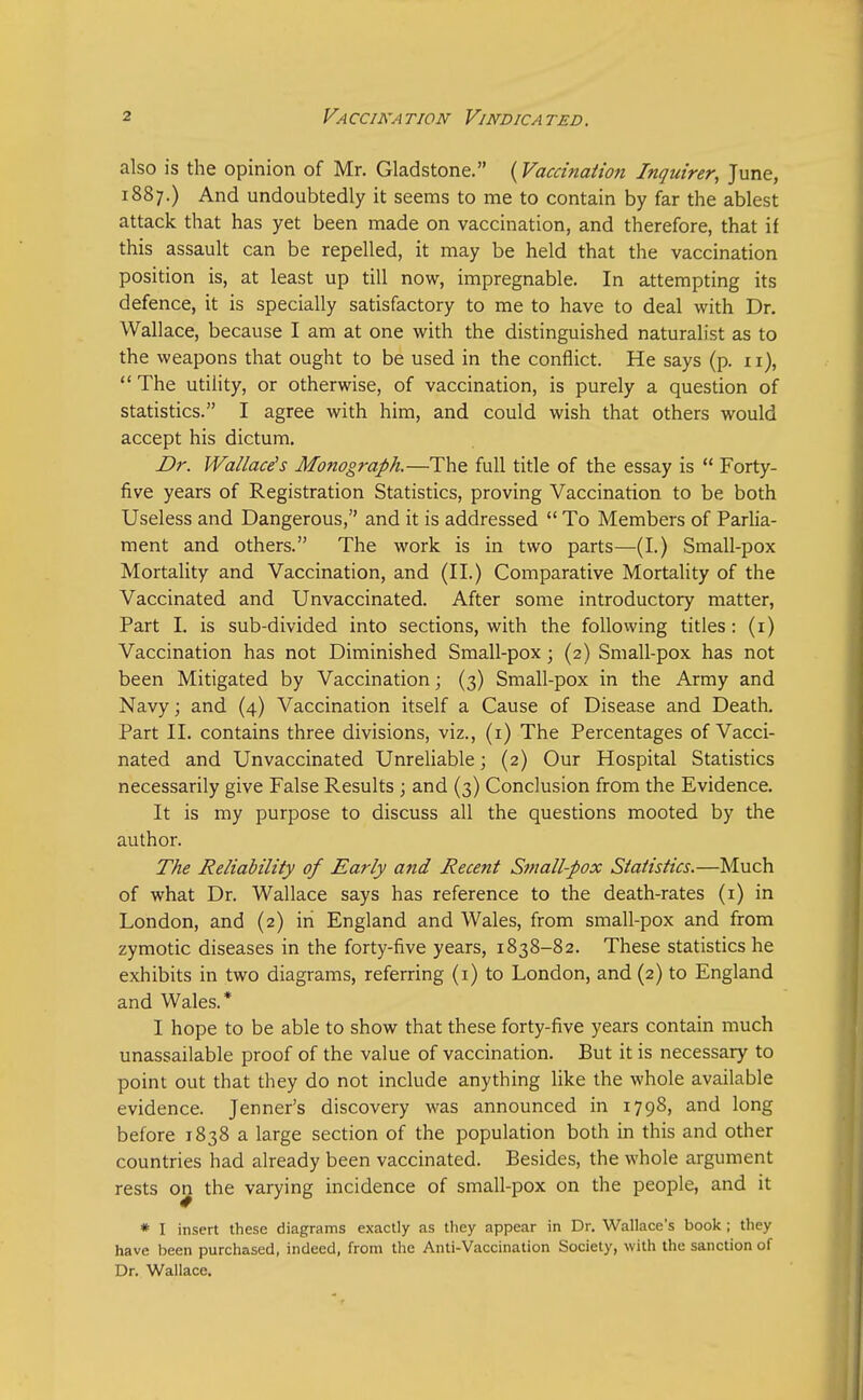 also is the opinion of Mr. Gladstone. (Vaccination Inquirer, June, 1887.) And undoubtedly it seems to me to contain by far the ablest attack that has yet been made on vaccination, and therefore, that if this assault can be repelled, it may be held that the vaccination position is, at least up till now, impregnable. In attempting its defence, it is specially satisfactory to me to have to deal with Dr. Wallace, because I am at one with the distinguished naturalist as to the weapons that ought to be used in the conflict. He says (p. 11),  The utility, or otherwise, of vaccination, is purely a question of statistics. I agree with him, and could wish that others would accept his dictum. Dr. Wallace's Monograph.—The full title of the essay is  Forty- five years of Registration Statistics, proving Vaccination to be both Useless and Dangerous, and it is addressed  To Members of Parlia- ment and others. The work is in two parts—(I.) Small-pox Mortality and Vaccination, and (II.) Comparative Mortality of the Vaccinated and Unvaccinated. After some introductory matter, Part I. is sub-divided into sections, with the following titles: (1) Vaccination has not Diminished Small-pox; (2) Small-pox has not been Mitigated by Vaccination; (3) Small-pox in the Army and Navy; and (4) Vaccination itself a Cause of Disease and Death. Part II. contains three divisions, viz., (1) The Percentages of Vacci- nated and Unvaccinated Unreliable; (2) Our Hospital Statistics necessarily give False Results ; and (3) Conclusion from the Evidence. It is my purpose to discuss all the questions mooted by the author. The Reliability of Early and Recent Small-pox Statistics.—Much of what Dr. Wallace says has reference to the death-rates (1) in London, and (2) in England and Wales, from small-pox and from zymotic diseases in the forty-five years, 1838-82. These statistics he exhibits in two diagrams, referring (1) to London, and (2) to England and Wales.* I hope to be able to show that these forty-five years contain much unassailable proof of the value of vaccination. But it is necessary to point out that they do not include anything like the whole available evidence. Jenner's discovery was announced in 1798, and long before 1838 a large section of the population both in this and other countries had already been vaccinated. Besides, the whole argument rests on_ the varying incidence of small-pox on the people, and it * I insert these diagrams exactly as they appear in Dr. Wallace's book ; they have been purchased, indeed, from the Anti-Vaccination Society, with the sanction of Dr. Wallace.