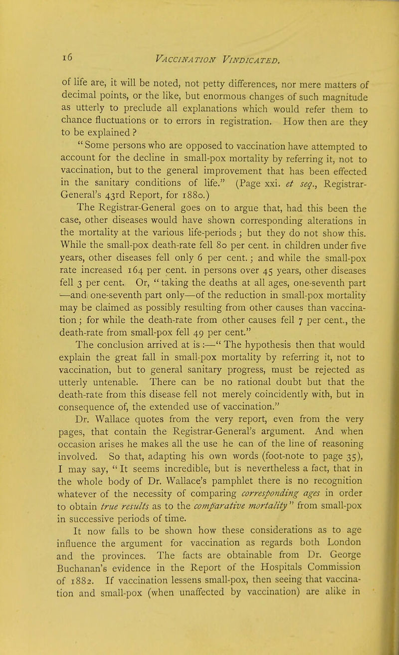 of life are, it will be noted, not petty differences, nor mere matters of decimal points, or the like, but enormous changes of such magnitude as utterly to preclude all explanations which would refer them to chance fluctuations or to errors in registration. How then are they to be explained ? Some persons who are opposed to vaccination have attempted to account for the decline in small-pox mortality by referring it, not to vaccination, but to the general improvement that has been effected in the sanitary conditions of life. (Page xxi. et seq., Registrar- General's 43rd Report, for 1880.) The Registrar-General goes on to argue that, had this been the case, other diseases would have shown corresponding alterations in the mortality at the various life-periods ; but they do not show this. While the small-pox death-rate fell 80 per cent, in children under five years, other diseases fell only 6 per cent.; and while the small-pox rate increased 164 per cent, in persons over 45 years, other diseases fell 3 per cent. Or, taking the deaths at all ages, one-seventh part —and one-seventh part only—of the reduction in small-pox mortality may be claimed as possibly resulting from other causes than vaccina- tion ; for while the death-rate from other causes fell 7 per cent., the death-rate from small-pox fell 49 per cent. The conclusion arrived at is :— The hypothesis then that would explain the great fall in small-pox mortality by referring it, not to vaccination, but to general sanitary progress, must be rejected as utterly untenable. There can be no rational doubt but that the death-rate from this disease fell not merely coincidently with, but in consequence of, the extended use of vaccination. Dr. Wallace quotes from the very report, even from the very pages, that contain the Registrar-General's argument. And when occasion arises he makes all the use he can of the line of reasoning involved. So that, adapting his own words (foot-note to page 35), I may say, It seems incredible, but is nevertheless a fact, that in the whole body of Dr. Wallace's pamphlet there is no recognition whatever of the necessity of comparing corresponding ages in order to obtain true results as to the comparative morta/ity from small-pox in successive periods of time. It now falls to be shown how these considerations as to age influence the argument for vaccination as regards both London and the provinces. The facts are obtainable from Dr. George Buchanan's evidence in the Report of the Hospitals Commission of 1882. If vaccination lessens small-pox, then seeing that vaccina- tion and small-pox (when unaffected by vaccination) are alike in