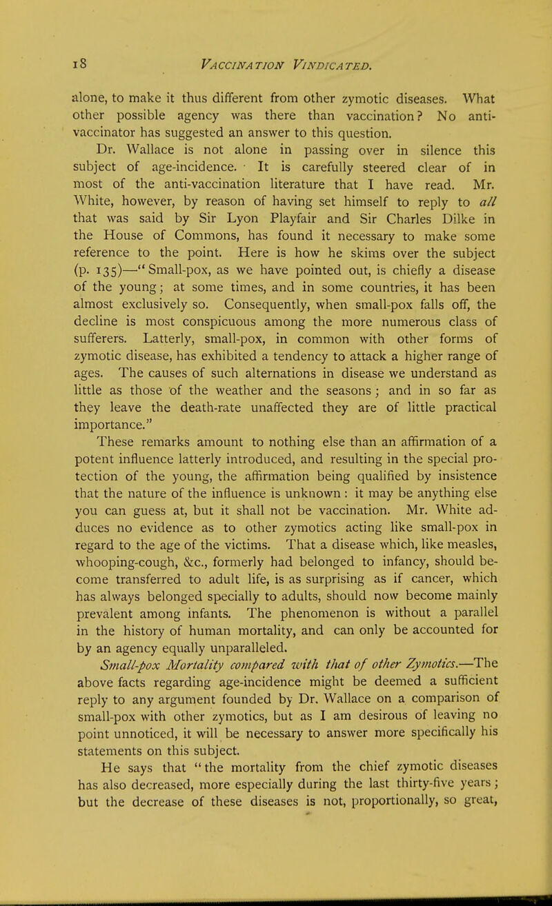 alone, to make it thus different from other zymotic diseases. What other possible agency was there than vaccination? No anti- vaccinator has suggested an answer to this question. Dr. Wallace is not alone in passing over in silence this subject of age-incidence. ■ It is carefully steered clear of in most of the anti-vaccination literature that I have read. Mr. White, however, by reason of having set himself to reply to all that was said by Sir Lyon Playfair and Sir Charles Dilke in the House of Commons, has found it necessary to make some reference to the point. Here is how he skims over the subject (P- I35)—Small-pox, as we have pointed out, is chiefly a disease of the young; at some times, and in some countries, it has been almost exclusively so. Consequently, when small-pox falls off, the decline is most conspicuous among the more numerous class of sufferers. Latterly, small-pox, in common with other forms of zymotic disease, has exhibited a tendency to attack a higher range of ages. The causes of such alternations in disease we understand as little as those of the weather and the seasons; and in so far as they leave the death-rate unaffected they are of little practical importance. These remarks amount to nothing else than an affirmation of a potent influence latterly introduced, and resulting in the special pro- tection of the young, the affirmation being qualified by insistence that the nature of the influence is unknown: it may be anything else you can guess at, but it shall not be vaccination. Mr. White ad- duces no evidence as to other zymotics acting like small-pox in regard to the age of the victims. That a disease which, like measles, whooping-cough, &c, formerly had belonged to infancy, should be- come transferred to adult life, is as surprising as if cancer, which has always belonged specially to adults, should now become mainly prevalent among infants. The phenomenon is without a parallel in the history of human mortality, and can only be accounted for by an agency equally unparalleled. Small-pox Mortality compared with t/iat of other Zymotics.—The above facts regarding age-incidence might be deemed a sufficient reply to any argument founded by Dr. Wallace on a comparison of small-pox with other zymotics, but as I am desirous of leaving no point unnoticed, it will be necessary to answer more specifically his statements on this subject. He says that the mortality from the chief zymotic diseases has also decreased, more especially during the last thirty-five years ; but the decrease of these diseases is not, proportionally, so great,