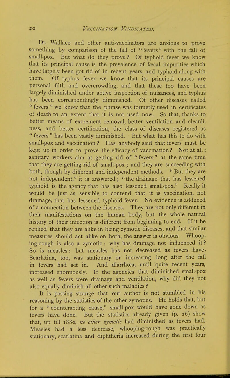 Dr. Wallace and other anti-vaccinators are anxious to prove something by comparison of the fall of  fevers with the fall of small-pox. But what do they prove ? Of typhoid fever we know that its principal cause is the prevalence of faecal impurities which have largely been got rid of in recent years, and typhoid along with them. Of typhus fever we know that its principal causes are personal filth and overcrowding, and that these too have been largely diminished under active inspection of nuisances, and typhus has been correspondingly diminished. Of other diseases called  fevers  we know that the phrase was formerly used in certificates of death to an extent that it is not used now. So that, thanks to better means of excrement removal, better ventilation and cleanli- ness, and better certification, the class of diseases registered as  fevers  has been vastly diminished. But what has this to do with small-pox and vaccination ? Has anybody said that fevers must be kept up in order to prove the efficacy of vaccination? Not at all: sanitary workers aim at getting rid of fevers at the same time that they are getting rid of small-pox ; and they are succeeding with both, though by different and independent methods.  But they are not independent, it is answered;  the drainage that has lessened typhoid is the agency that has also lessened small-pox. Really it would be just as sensible to contend that it is vaccination, not drainage, that has lessened typhoid fever. No evidence is adduced of a connection between the diseases. They are not only different in their manifestations on the human body, but the whole natural history of their infection is different from beginning to end. If it be replied that they are alike in being zymotic diseases, and that similar measures should act alike on both, the answer is obvious. Whoop- ing-cough is also a zymotic : why has drainage not influenced it ? So is measles : but measles has not decreased as fevers have. Scarlatina, too, was stationary or increasing long after the fall in fevers had set in. And diarrhoea, until quite recent years, increased enormously. If the agencies that diminished small-pox as well as fevers were drainage and ventilation, why did they not also equally diminish all other such maladies ? It is passing strange that our author is not stumbled in his reasoning by the statistics of the other zymotics. He holds that, but for a counteracting cause, small-pox would have gone down as fevers have done. But the statistics already given (p. 26) show that, up till 1880, no other zymotic had diminished as fevers had. Measles had a less decrease, whooping-cough was practically stationary, scarlatina and diphtheria increased during the first four