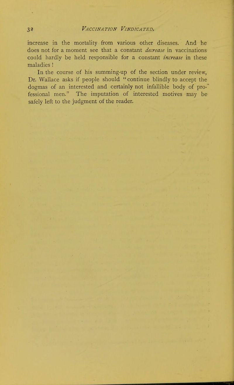 increase in the mortality from various other diseases. And he does not for a moment see that a constant decrease in vaccinations could hardly be held responsible for a constant increase in these maladies ! In the course of his summing-up of the section under review, Dr. Wallace asks if people should  continue blindly to accept the dogmas of an interested and certainly not infallible body of pro-' fessional men. The imputation of interested motives may be safely left to the judgment of the reader.