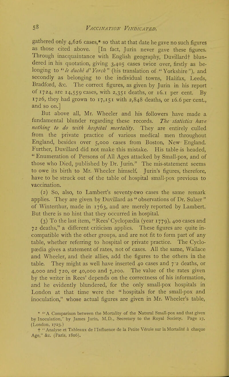 gathered only 4,626 cases,* so that at that date he gave no such figures as those cited above. [In fact, Jurin never gave these figures. Through inacquaintance with English geography, Duvillardf blun- dered in his quotation, giving 3,405 cases twice over, firstly as be- longing to  le duch'e d' Yorck  (his translation of  Yorkshire ), and secondly as belonging to the individual towns, Halifax, Leeds, Bradford, &c. The correct figures, as given by Jurin in his report of 1724, are 14,559 cases, wltri 2,351 deaths, or 16.1 per cent. By 1726, they had grown to 17,151 with 2,848 deaths, or 16.6 per cent., and so on.] But above all, Mr. Wheeler and his followers have made a fundamental blunder regarding these records. The statistics have nothing to do with hospital mortality. They are entirely culled from the private practice of various medical men throughout England, besides over 5,000 cases from Boston, New England. Further, Duvillard did not make this mistake. His table is headed,  Enumeration of Persons of All Ages attacked by Small-pox, and of those who Died, published by Dr. Jurin. The mis-statement seems to owe its birth to Mr. Wheeler himself. Jurin's figures, therefore, have to be struck out of the table of hospital small-pox previous to vaccination. (2) So, also, to Lambert's seventy-two cases the same remark applies. They are given by Duvillard as  observations of Dr. Sulzer  of Winterthur, made in 1763, and are merely reported by Lambert. But there is no hint that they occurred in hospital. (3) To the last item, Rees' Cyclopaedia (year 1779), 400 cases and 72 deaths, a different criticism applies. These figures are quite in- compatible with the other groups, and are not fit to form part of any table, whether referring to hospital or private practice. The Cyclo- paedia gives a statement of rates, not of cases. All the same, Wallace and Wheeler, and their allies, add the figures to the others in the table. They might as well have inserted 40 cases and 7-2 deaths, or 4,000 and 720, or 40,000 and 7,200. The value of the rates given by the writer in Rees' depends on the correctness of his information, and he evidently blundered, for the only small-pox hospitals in London at that time were the  hospitals for the small-pox and inoculation, whose actual figures are given in Mr. Wheeler's table, * A Comparison between the Mortality of the Natural Small-pox and that given by Inoculation, by James Jurin, M.D., Secretary to the Royal Society. Page 17. (London, 1723.) f Analyse et Tableaux de l'lnfiuence de la Petite Vdrole sur la Mortalitc a chaquc Age, &c. (Paris, 1806).