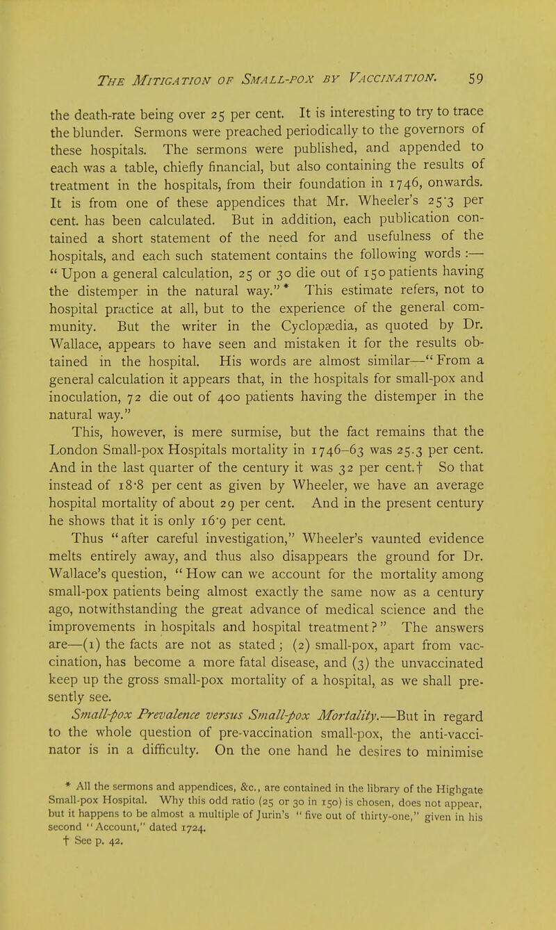 the death-rate being over 25 per cent. It is interesting to try to trace the blunder. Sermons were preached periodically to the governors of these hospitals. The sermons were published, and appended to each was a table, chiefly financial, but also containing the results of treatment in the hospitals, from their foundation in 1746, onwards. It is from one of these appendices that Mr. Wheeler's 25-3 per cent, has been calculated. But in addition, each publication con- tained a short statement of the need for and usefulness of the hospitals, and each such statement contains the following words :—  Upon a general calculation, 25 or 30 die out of 150 patients having the distemper in the natural way. * This estimate refers, not to hospital practice at all, but to the experience of the general com- munity. But the writer in the Cyclopaedia, as quoted by Dr. Wallace, appears to have seen and mistaken it for the results ob- tained in the hospital. His words are almost similar— From a general calculation it appears that, in the hospitals for small-pox and inoculation, 72 die out of 400 patients having the distemper in the natural way. This, however, is mere surmise, but the fact remains that the London Small-pox Hospitals mortality in 1746-63 was 25.3 per cent. And in the last quarter of the century it was 32 per cent.f So that instead of 18 8 per cent as given by Wheeler, we have an average hospital mortality of about 29 per cent. And in the present century he shows that it is only 16*9 per cent. Thus after careful investigation, Wheeler's vaunted evidence melts entirely away, and thus also disappears the ground for Dr. Wallace's question,  How can we account for the mortality among small-pox patients being almost exactly the same now as a century ago, notwithstanding the great advance of medical science and the improvements in hospitals and hospital treatment ?  The answers are—(1) the facts are not as stated; (2) small-pox, apart from vac- cination, has become a more fatal disease, and (3) the unvaccinated keep up the gross small-pox mortality of a hospital, as we shall pre- sently see. Small-pox Prevalence versus Small-pox Mortality.—But in regard to the whole question of pre-vaccination small-pox, the anti-vacci- nator is in a difficulty. On the one hand he desires to minimise * All the sermons and appendices, &c., are contained in the library of the Highgate Small-pox Hospital. Why this odd ratio (25 or 30 in 150) is chosen, does not appear, but it happens to be almost a multiple of Jurin's  five out of thirty-one, given in his second Account, dated 1724. t See p. 42.