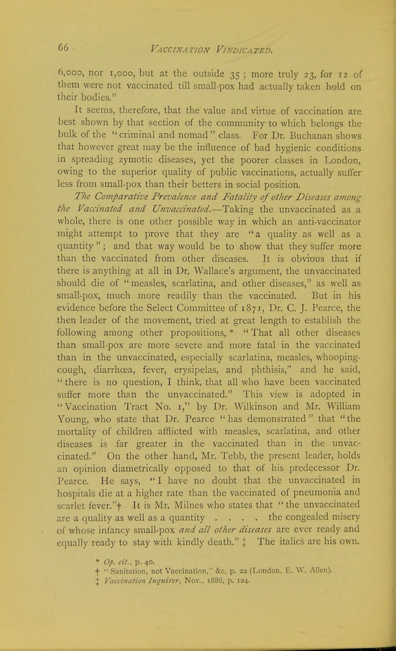 6,000, nor 1,000, but at the outside 35 ; more truly 23, for 12 of them were not vaccinated till small-pox had actually taken hold on their bodies. It seems, therefore, that the value and virtue of vaccination are best shown by that section of the community to which belongs the bulk of the criminal and nomad class. For Dr. Buchanan shows that however great may be the influence of bad hygienic conditions in spreading zymotic diseases, yet the poorer classes in London, owing to the superior quality of public vaccinations, actually suffer less from small-pox than their betters in social position. The Comparative Prevalence and Fatality of other Diseases amo?ig the Vaccinated and Unvaccinated.—Taking the unvaccinated as a whole, there is one other possible way in which an anti-vaccinator might attempt to prove that they are a quality as well as a quantity ; and that way would be to show that they suffer more than the vaccinated from other diseases. It is obvious that if there is anything at all in Dr. Wallace's argument, the Unvaccinated should die of measles, scarlatina, and other diseases, as well as small-pox, much more readily than the vaccinated. But in his evidence before the Select Committee of 1871, Dr. C. J. Pearce, the then leader of the movement, tried at great length to establish the following among other propositions, *  That all other diseases than small-pox are more severe and more fatal in the vaccinated than in the unvaccinated, especially scarlatina, measles, whooping- cough, diarrhoea, fever, erysipelas, and phthisis, and he said, there is no question, I think, that all who have been vaccinated suffer more than the unvaccinated. This view is adopted in  Vaccination Tract No. 1, by Dr. Wilkinson and Mr. William Young, who state that Dr. Pearce  has demonstrated  that  the mortality of children afflicted with measles, scarlatina, and other diseases is far greater in the vaccinated than in the unvac- cinated. On the other hand, Mr. Tebb, the present leader, holds an opinion diametrically opposed to that of his predecessor Dr. Pearce. He says, I have no doubt that the unvaccinated in hospitals die at a higher rate than the vaccinated of pneumonia and scarlet fever.f It is Mr. Milnes who states that  the unvaccinated are a quality as well as a quantity .... the congealed misery of whose infancy small-pox and all other diseases are ever ready and equally ready to stay with kindly death. } The italics are his own. * Op. cit., p. 40. f  Sanitation, not Vaccination, &c. p. 22 (London, E. W. Allen). % Vaccination Inquirer, Nov., 1886, p. 124.