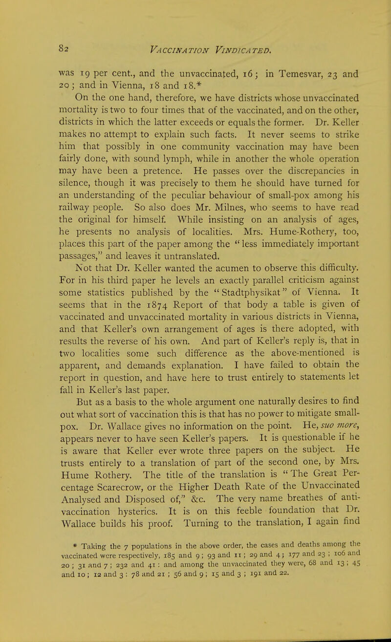 was 19 per cent, and the unvaccinated, 16; in Temesvar, 23 and 20; and in Vienna, 18 and 18.* On the one hand, therefore, we have districts whose unvaccinated mortality is two to four times that of the vaccinated, and on the other, districts in which the latter exceeds or equals the former. Dr. Keller makes no attempt to explain such facts. It never seems to strike him that possibly in one community vaccination may have been fairly done, with sound lymph, while in another the whole operation may have been a pretence. He passes over the discrepancies in silence, though it was precisely to them he should have turned for an understanding of the peculiar behaviour of small-pox among his railway people. So also does Mr. Milnes, who seems to have read the original for himself. While insisting on an analysis of ages, he presents no analysis of localities. Mrs. Hume-Rothery, too, places this part of the paper among the  less immediately important passages, and leaves it untranslated. Not that Dr. Keller wanted the acumen to observe this difficulty. For in his third paper he levels an exactly parallel criticism against some statistics published by the  Stadtphysikat of Vienna. It seems that in the 1874 Report of that body a table is given of vaccinated and unvaccinated mortality in various districts in Vienna, and that Keller's own arrangement of ages is there adopted, with results the reverse of his own. And part of Keller's reply is, that in two localities some such difference as the above-mentioned is apparent, and demands explanation. I have failed to obtain the report in question, and have here to trust entirely to statements let fall in Keller's last paper. But as a basis to the whole argument one naturally desires to find out what sort of vaccination this is that has no power to mitigate small- pox. Dr. Wallace gives no information on the point. He, suo more, appears never to have seen Keller's papers. It is questionable if he is aware that Keller ever wrote three papers on the subject. He trusts entirely to a translation of part of the second one, by Mrs. Hume Rothery. The title of the translation is  The Great Per- centage Scarecrow, or the Higher Death Rate of the Unvaccinated Analysed and Disposed of, &c. The very name breathes of anti- vaccination hysterics. It is on this feeble foundation that Dr. Wallace builds his proof. Turning to the translation, I again find * Taking the 7 populations in the above order, the cases and deaths among the vaccinated were respectively, 185 and 9 ; 93 and 11; 29 and 4; 177 and 23 ; 106 and 20 ; 31 and 7 ; 232 and 41 : and among the unvaccinated they were, 68 and 13; 45 and 10 ; 12 and 3 : 78 and 21 ; 56 and 9 ; 15 and 3 ; 191 and 22.