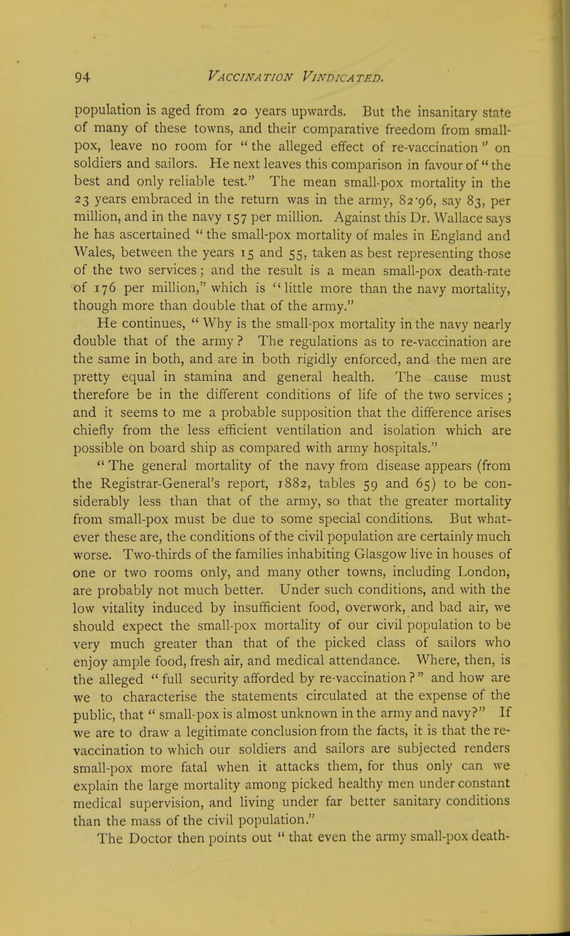 population is aged from 20 years upwards. But the insanitary state of many of these towns, and their comparative freedom from small- pox, leave no room for  the alleged effect of re-vaccination  on soldiers and sailors. He next leaves this comparison in favour of  the best and only reliable test. The mean small-pox mortality in the 23 years embraced in the return was in the army, 82-96, say 83, per million, and in the navy 157 per million. Against this Dr. Wallace says he has ascertained  the small-pox mortality of males in England and Wales, between the years 15 and 55, taken as best representing those of the two services; and the result is a mean small-pox death-rate of 176 per million, which is 11 little more than the navy mortality, though more than double that of the army. He continues,  Why is the small-pox mortality in the navy nearly double that of the army ? The regulations as to re-vaccination are the same in both, and are in both rigidly enforced, and the men are pretty equal in stamina and general health. The cause must therefore be in the different conditions of life of the two services ; and it seems to me a probable supposition that the difference arises chiefly from the less efficient ventilation and isolation which are possible on board ship as compared with army hospitals.  The general mortality of the navy from disease appears (from the Registrar-General's report, 1882, tables 59 and 65) to be con- siderably less than that of the army, so that the greater mortality from small-pox must be due to some special conditions. But what- ever these are, the conditions of the civil population are certainly much worse. Two-thirds of the families inhabiting Glasgow live in houses of one or two rooms only, and many other towns, including London, are probably not much better. Under such conditions, and with the low vitality induced by insufficient food, overwork, and bad air, we should expect the small-pox mortality of our civil population to be very much greater than that of the picked class of sailors who enjoy ample food, fresh air, and medical attendance. Where, then, is the alleged  full security afforded by re-vaccination ?  and how are we to characterise the statements circulated at the expense of the public, that  small-pox is almost unknown in the army and navy? If we are to draw a legitimate conclusion from the facts, it is that the re- vaccination to which our soldiers and sailors are subjected renders small-pox more fatal when it attacks them, for thus only can we explain the large mortality among picked healthy men under constant medical supervision, and living under far better sanitary conditions than the mass of the civil population. The Doctor then points out  that even the army small-pox death-