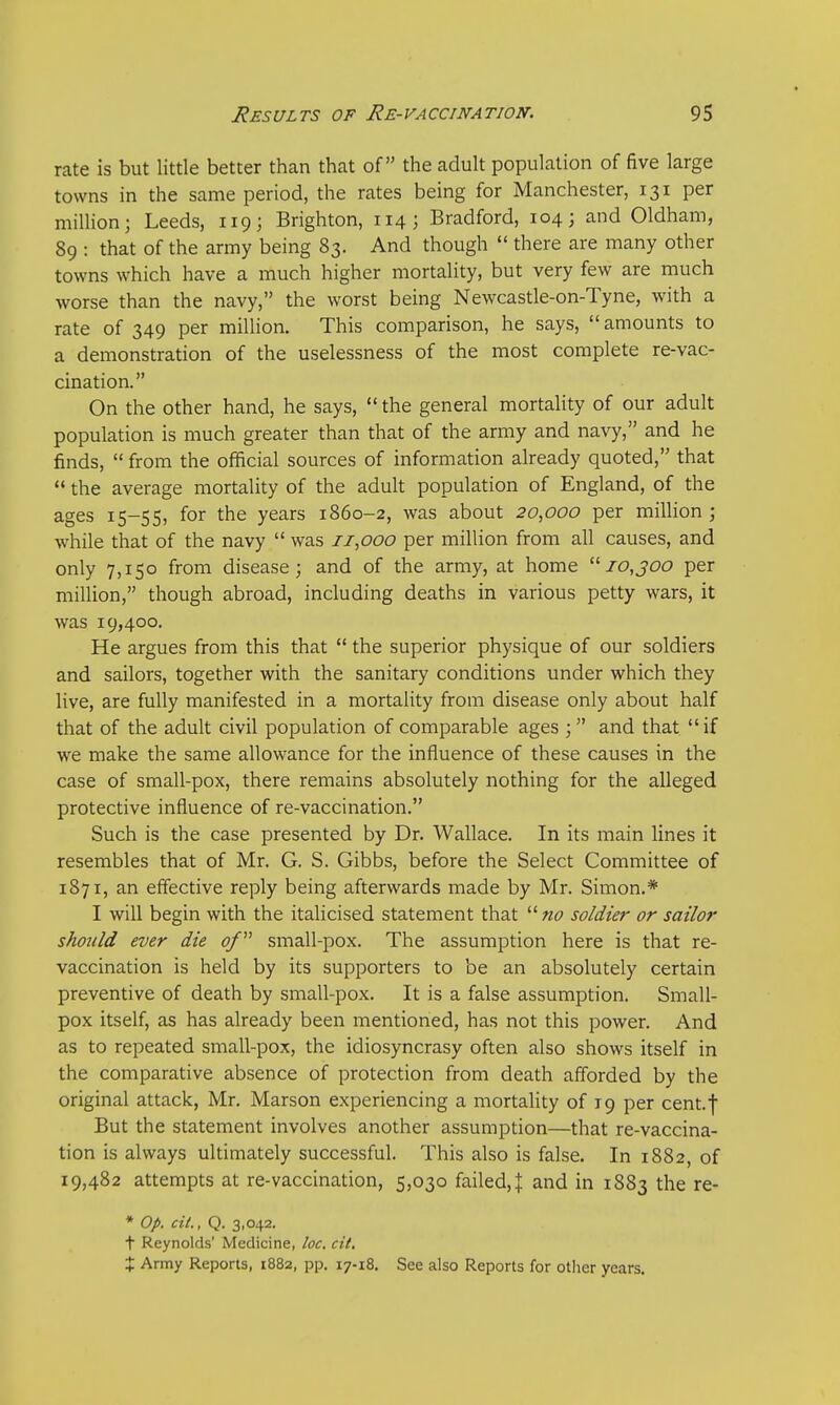 rate is but little better than that of the adult population of five large towns in the same period, the rates being for Manchester, 131 per million; Leeds, 119; Brighton, 114; Bradford, 104; and Oldham, 89 : that of the army being 83. And though  there are many other towns which have a much higher mortality, but very few are much worse than the navy, the worst being Newcastle-on-Tyne, with a rate of 349 per million. This comparison, he says, amounts to a demonstration of the uselessness of the most complete re-vac- cination. On the other hand, he says,  the general mortality of our adult population is much greater than that of the army and navy, and he finds,  from the official sources of information already quoted, that  the average mortality of the adult population of England, of the ages 15-55, for the years 1860-2, was about 20,000 per million ; while that of the navy  was 11,000 per million from all causes, and only 7,150 from disease; and of the army, at home 10,300 per million, though abroad, including deaths in various petty wars, it was 19,400. He argues from this that  the superior physique of our soldiers and sailors, together with the sanitary conditions under which they live, are fully manifested in a mortality from disease only about half that of the adult civil population of comparable ages ; and that if we make the same allowance for the influence of these causes in the case of small-pox, there remains absolutely nothing for the alleged protective influence of re-vaccination. Such is the case presented by Dr. Wallace. In its main lines it resembles that of Mr. G. S. Gibbs, before the Select Committee of 1871, an effective reply being afterwards made by Mr. Simon.* I will begin with the italicised statement that  no soldier or sailor should ever die of small-pox. The assumption here is that re- vaccination is held by its supporters to be an absolutely certain preventive of death by small-pox. It is a false assumption. Small- pox itself, as has already been mentioned, has not this power. And as to repeated small-pox, the idiosyncrasy often also shows itself in the comparative absence of protection from death afforded by the original attack, Mr. Marson experiencing a mortality of 19 per cent.f But the statement involves another assumption—that re-vaccina- tion is always ultimately successful. This also is false. In 1882, of 19,482 attempts at re-vaccination, 5,030 failed,\ and in 1883 the re- * Op. cit., Q. 3,042. t Reynolds' Medicine, loc. cit. X Army Reports, 1882, pp. 17-18. See also Reports for other years.