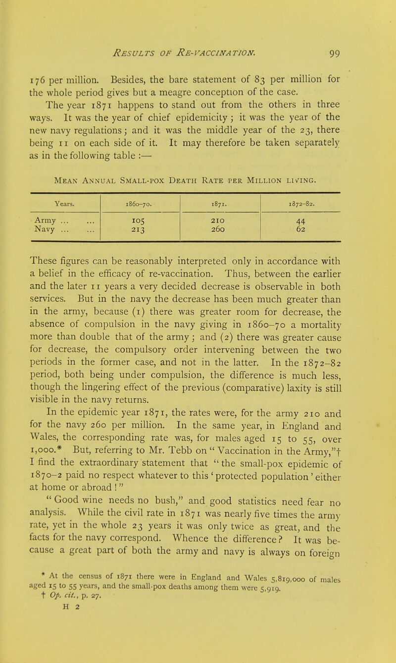 176 per million. Besides, the bare statement of 83 per million for the whole period gives but a meagre conception of the case. The year 1871 happens to stand out from the others in three ways. It was the year of chief epidemicity ; it was the year of the new navy regulations; and it was the middle year of the 23, there being 11 on each side of it. It may therefore be taken separately as in the following table :— Mean Annual Small-pox Death Rate per Million lining. Years. 1860-70. 1871. 1872-82. Army ... 105 210 44 Navy ... 213 260 62 These figures can be reasonably interpreted only in accordance with a belief in the efficacy of re-vaccination. Thus, between the earlier and the later 11 years a very decided decrease is observable in both services. But in the navy the decrease has been much greater than in the army, because (1) there was greater room for decrease, the absence of compulsion in the navy giving in 1860-70 a mortality more than double that of the army; and (2) there was greater cause for decrease, the compulsory order intervening between the two periods in the former case, and not in the latter. In the 1872-82 period, both being under compulsion, the difference is much less, though the lingering effect of the previous (comparative) laxity is still visible in the navy returns. In the epidemic year 1871, the rates were, for the army 210 and for the navy 260 per million. In the same year, in England and Wales, the corresponding rate was, for males aged 15 to 55, over 1,000.* But, referring to Mr. Tebb on  Vaccination in the Army,f I find the extraordinary statement that the small-pox epidemic of 1870-2 paid no respect whatever to this ' protected population' either at home or abroad !  Good wine needs no bush, and good statistics need fear no analysis. While the civil rate in 1871 was nearly five times the army rate, yet in the whole 23 years it was only twice as great, and the facts for the navy correspond. Whence the difference ? It was be- cause a great part of both the army and navy is always on foreign * At the census of 1871 there were in England and Wales 5,819,000 of males aged 15 to 55 years, and the small-pox deaths among them were 5,919. t Op. cit., p. 27. H 2