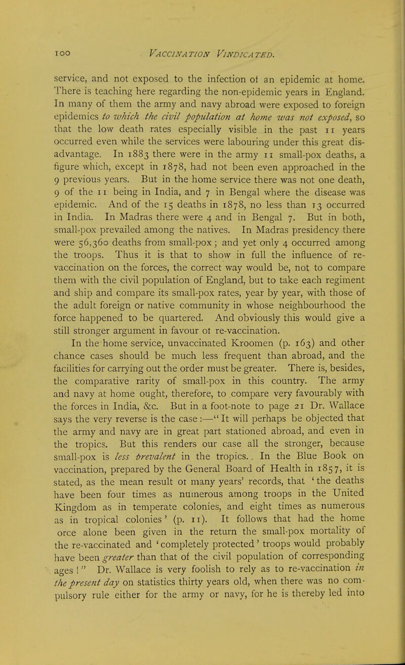 service, and not exposed to the infection of an epidemic at home. There is teaching here regarding the non-epidemic years in England. In many of them the army and navy abroad were exposed to foreign epidemics to which the civil population at home was not exposed, so that the low death rates especially visible in the past n years occurred even while the services were labouring under this great dis- advantage. In 1883 there were in the army 11 small-pox deaths, a figure which, except in 1878, had not been even approached in the 9 previous years. But in the home service there was not one death, 9 of the 11 being in India, and 7 in Bengal where the disease was epidemic. And of the 15 deaths in 1878, no less than T3 occurred in India. In Madras there were 4 and in Bengal 7. But in both, small-pox prevailed among the natives. In Madras presidency there were 56,360 deaths from small-pox; and yet only 4 occurred among the troops. Thus it is that to show in full the influence of re- vaccination on the forces, the correct way would be, not to compare them with the civil population of England, but to take each regiment and ship and compare its small-pox rates, year by year, with those of the adult foreign or native community in whose neighbourhood the force happened to be quartered. And obviously this would give a still stronger argument in favour ot re-vaccination. In the home service, unvaccinated Kroomen (p. 163) and other chance cases should be much less frequent than abroad, and the facilities for carrying out the order must be greater. There is, besides, the comparative rarity of small-pox in this country. The army and navy at home ought, therefore, to compare very favourably with the forces in India, &c. But in a foot-note to page 21 Dr. Wallace says the very reverse is the case:— It will perhaps be objected that the army and navy are in great part stationed abroad, and even in the tropics. But this renders our case all the stronger, because small-pox is less Prevalent in the tropics.. In the Blue Book on vaccination, prepared by the General Board of Health in 1857, it is stated, as the mean result 01 many years' records, that ' the deaths have been four times as numerous among troops in the United Kingdom as in temperate colonies, and eight times as numerous as in tropical colonies' (p. 11). It follows that had the home orce alone been given in the return the small-pox mortality of the re-vaccinated and ' completely protected ' troops would probably have been greater than that of the civil population of corresponding ages ! Dr. Wallace is very foolish to rely as to re-vaccination in the present day on statistics thirty years old, when there was no com- pulsory rule either for the army or navy, for he is thereby led into