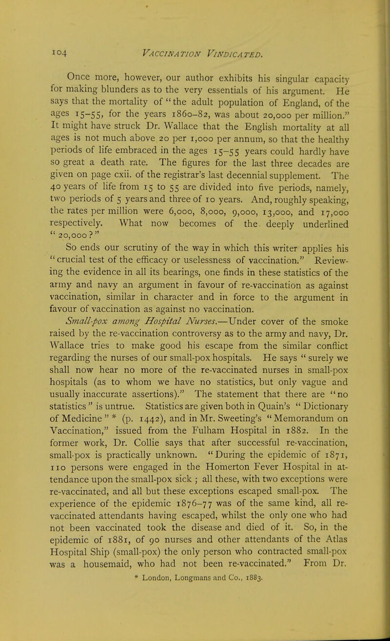 Once more, however, our author exhibits his singular capacity for making blunders as to the very essentials of his argument. He says that the mortality of the adult population of England, of the ages 15-55, for the years 1860-82, was about 20,000 per million. It might have struck Dr. Wallace that the English mortality at all ages is not much above 20 per 1,000 per annum, so that the healthy periods of life embraced in the ages 15-55 years could hardly have so great a death rate. The figures for the last three decades are given on page cxii. of the registrar's last decennial supplement. The 40 years of life from 15 to 55 are divided into five periods, namely, two periods of 5 years and three of 10 years. And, roughly speaking, the rates per million were 6,000, 8,000, 9,000, 13,000, and 17,000 respectively. What now becomes of the deeply underlined  20,000? So ends our scrutiny of the way in which this writer applies his crucial test of the efficacy or uselessness of vaccination. Review- ing the evidence in all its bearings, one finds in these statistics of the army and navy an argument in favour of re-vaccination as against vaccination, similar in character and in force to the argument in favour of vaccination as against no vaccination. Small-pox among Hospital Nurses.—Under cover of the smoke raised by the re-vaccination controversy as to the army and navy, Dr. Wallace tries to make good his escape from the similar conflict regarding the nurses of our small-pox hospitals. He says  surely we shall now hear no more of the re-vaccinated nurses in small-pox hospitals (as to whom we have no statistics, but only vague and usually inaccurate assertions). The statement that there are no statistics  is untrue. Statistics are given both in Quain's  Dictionary of Medicine  * (p. 1442), and in Mr. Sweeting's  Memorandum on Vaccination, issued from the Fulham Hospital in 1882. In the former work, Dr. Collie says that after successful re-vaccination, small-pox is practically unknown. During the epidemic of 1871, no persons were engaged in the Homerton Fever Hospital in at- tendance upon the small-pox sick ; all these, with two exceptions were re-vaccinated, and all but these exceptions escaped small-pox The experience of the epidemic 1876-77 was of the same kind, all re- vaccinated attendants having escaped, whilst the only one who had not been vaccinated took the disease and died of it. So, in the epidemic of 1881, of 90 nurses and other attendants of the Atlas Hospital Ship (small-pox) the only person who contracted small-pox was a housemaid, who had not been re-vaccinated. From Dr. * London, Longmans and Co., 1883.