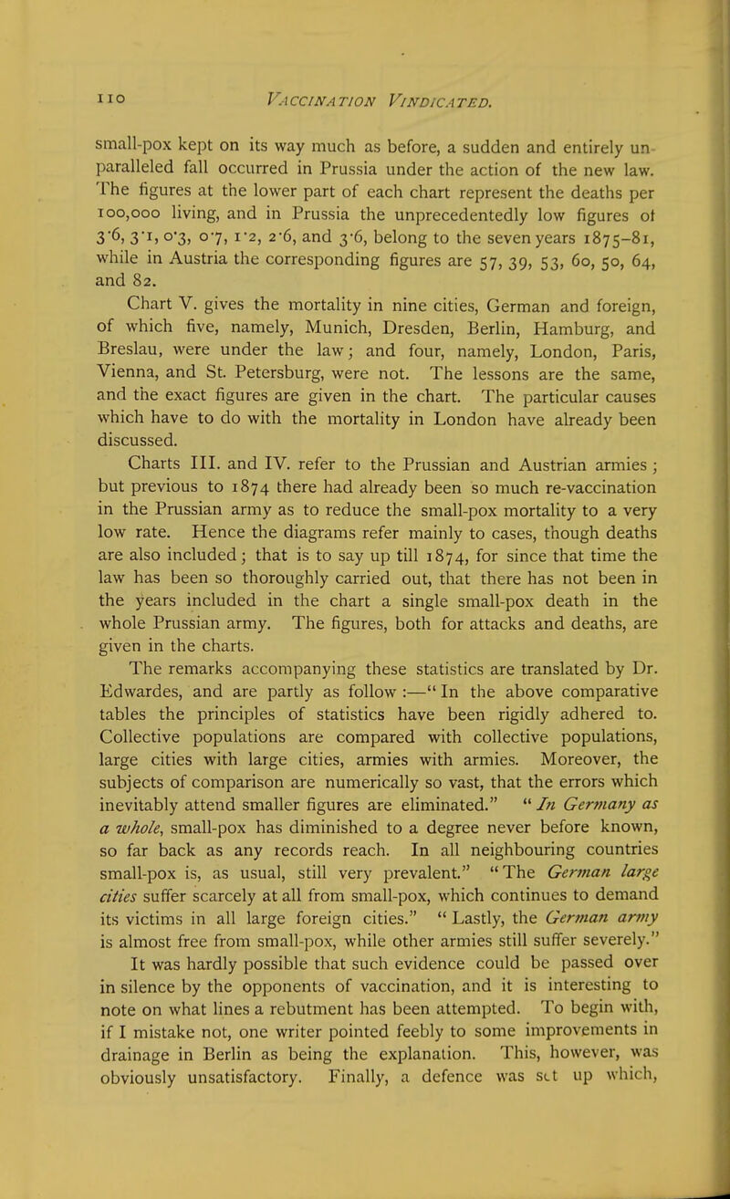 small-pox kept on its way much as before, a sudden and entirely un- paralleled fall occurred in Prussia under the action of the new law. The figures at the lower part of each chart represent the deaths per 100,000 living, and in Prussia the unprecedentedly low figures of 3'6, 3-I> °*3) °7. 1'2> 2'6, and 3-6, belong to the seven years 1875-81, while in Austria the corresponding figures are 57, 39, 53, 60, 50, 64, and 82. Chart V. gives the mortality in nine cities, German and foreign, of which five, namely, Munich, Dresden, Berlin, Hamburg, and Breslau, were under the law; and four, namely, London, Paris, Vienna, and St. Petersburg, were not. The lessons are the same, and the exact figures are given in the chart. The particular causes which have to do with the mortality in London have already been discussed. Charts III. and IV. refer to the Prussian and Austrian armies ; but previous to 1874 there had already been so much re-vaccination in the Prussian army as to reduce the small-pox mortality to a very low rate. Hence the diagrams refer mainly to cases, though deaths are also included; that is to say up till 1874, for since that time the law has been so thoroughly carried out, that there has not been in the years included in the chart a single small-pox death in the whole Prussian army. The figures, both for attacks and deaths, are given in the charts. The remarks accompanying these statistics are translated by Dr. Edwardes, and are partly as follow :— In the above comparative tables the principles of statistics have been rigidly adhered to. Collective populations are compared with collective populations, large cities with large cities, armies with armies. Moreover, the subjects of comparison are numerically so vast, that the errors which inevitably attend smaller figures are eliminated.  In Germany as a whole, small-pox has diminished to a degree never before known, so far back as any records reach. In all neighbouring countries small-pox is, as usual, still very prevalent. The German large cities suffer scarcely at all from small-pox, which continues to demand its victims in all large foreign cities.  Lastly, the German army is almost free from small-pox, while other armies still suffer severely. It was hardly possible that such evidence could be passed over in silence by the opponents of vaccination, and it is interesting to note on what lines a rebutment has been attempted. To begin with, if I mistake not, one writer pointed feebly to some improvements in drainage in Berlin as being the explanation. This, however, was obviously unsatisfactory. Finally, a defence was set up which,