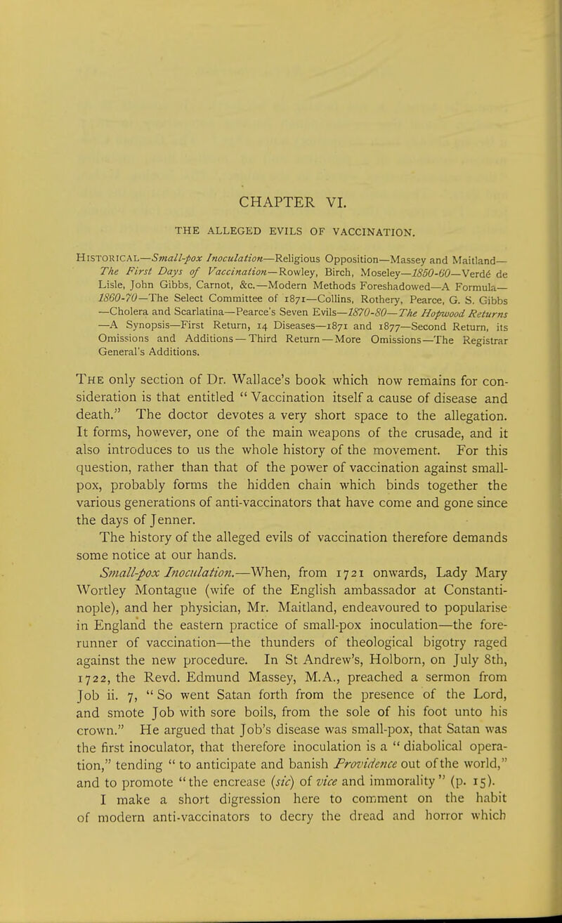 THE ALLEGED EVILS OF VACCINATION. Historical—Small-pox Inoculation—Religious Opposition—Massey and Maitland The First Days of Vaccination— Rowley, Birch, Moseley—1850-60—Verde de Lisle, John Gibbs, Carnot, &c—Modern Methods Foreshadowed—A Formula— 1860-70—-The Select Committee of 1871—Collins, Rothery, Pearce, G. S. Gibbs —Cholera and Scarlatina—Pearce's Seven Evils—1870-80—The Hopwood Returns —A Synopsis—First Return, 14 Diseases—1871 and 1877—Second Return, its Omissions and Additions — Third Return — More Omissions—The Registrar General's Additions. The only section of Dr. Wallace's book which now remains for con- sideration is that entitled  Vaccination itself a cause of disease and death. The doctor devotes a very short space to the allegation. It forms, however, one of the main weapons of the crusade, and it also introduces to us the whole history of the movement. For this question, rather than that of the power of vaccination against small- pox, probably forms the hidden chain which binds together the various generations of anti-vaccinators that have come and gone since the days of Jenner. The history of the alleged evils of vaccination therefore demands some notice at our hands. Small-pox Inoculation.—When, from 17 21 onwards, Lady Mary Wortley Montague (wife of the English ambassador at Constanti- nople), and her physician, Mr. Maitland, endeavoured to popularise in England the eastern practice of small-pox inoculation—the fore- runner of vaccination—the thunders of theological bigotry raged against the new procedure. In St Andrew's, Holborn, on July 8th, 1722, the Revd. Edmund Massey, M.A., preached a sermon from Job ii. 7,  So went Satan forth from the presence of the Lord, and smote Job with sore boils, from the sole of his foot unto his crown. He argued that Job's disease was small-pox, that Satan was the first inoculator, that therefore inoculation is a  diabolical opera- tion, tending  to anticipate and banish Providence out of the world, and to promote the encrease (sic) of vice and immorality (p. 15). I make a short digression here to comment on the habit of modern anti-vaccinators to decry the dread and horror which