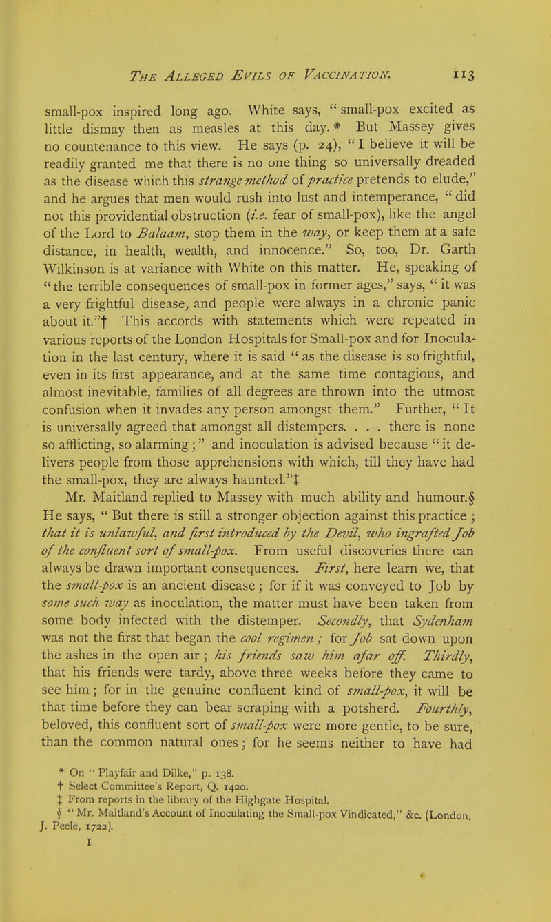 small-pox inspired long ago. White says, small-pox excited as little dismay then as measles at this day.* But Massey gives no countenance to this view. He says (p. 24),  I believe it will be readily granted me that there is no one thing so universally dreaded as the disease which this strange method of practice pretends to elude, and he argues that men would rush into lust and intemperance,  did not this providential obstruction (i.e. fear of small-pox), like the angel of the Lord to Balaam, stop them in the way, or keep them at a safe distance, in health, wealth, and innocence. So, too, Dr. Garth Wilkinson is at variance with White on this matter. He, speaking of  the terrible consequences of small-pox in former ages, says,  it was a very frightful disease, and people were always in a chronic panic about it.f This accords with statements which were repeated in various reports of the London Hospitals for Small-pox and for Inocula- tion in the last century, where it is said  as the disease is so frightful, even in its first appearance, and at the same time contagious, and almost inevitable, families of all degrees are thrown into the utmost confusion when it invades any person amongst them. Further, It is universally agreed that amongst all distempers. . . . there is none so afflicting, so alarming ; and inoculation is advised because  it de- livers people from those apprehensions with which, till they have had the small-pox, they are always haunted.t Mr. Maitland replied to Massey with much ability and humour.§ He says,  But there is still a stronger objection against this practice ; that it is unlawful, and first introduced by the Devil, who ingrafted Job of the confluent sort of small-pox. From useful discoveries there can always be drawn important consequences. First, here learn we, that the smallpox is an ancient disease; for if it was conveyed to Job by some such way as inoculation, the matter must have been taken from some body infected with the distemper. Secondly, that Sydenham was not the first that began the cool regimen ; for Job sat down upon the ashes in the open air; his friends saw him afar off. Thirdly, that his friends were tardy, above three weeks before they came to see him; for in the genuine confluent kind of smallpox, it will be that time before they can bear scraping with a potsherd. Fourthly, beloved, this confluent sort of small-pox were more gentle, to be sure, than the common natural ones; for he seems neither to have had * On  Playfair and Dilke, p. 138. t Select Committee's Report, Q. 1420. X From reports in the library of the Highgate Hospital. $  Mr. Maitland's Account of Inoculating the Small-pox Vindicated, &c. (London. J. Peele, 1722). I