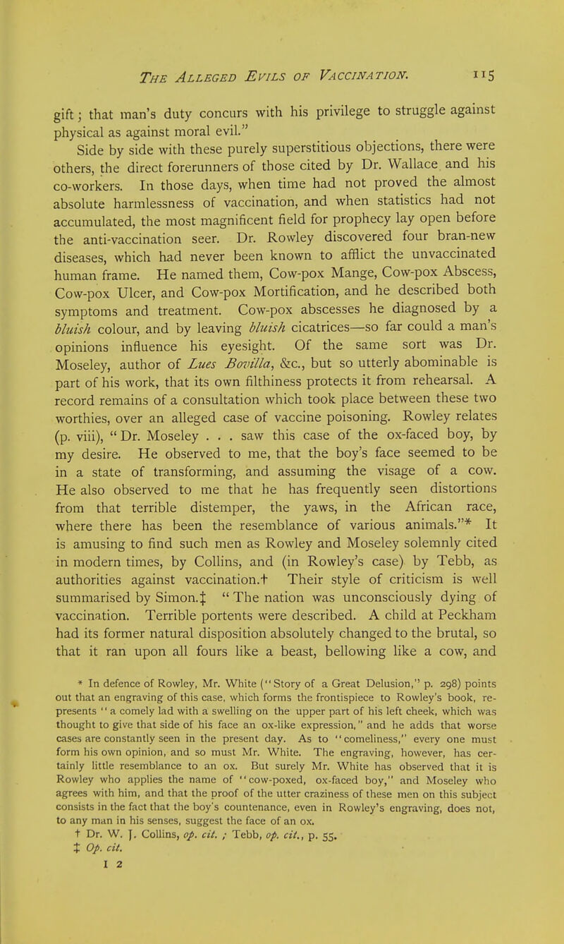 gift j that man's duty concurs with his privilege to struggle against physical as against moral evil. Side by side with these purely superstitious objections, there were others, the direct forerunners of those cited by Dr. Wallace, and his co-workers. In those days, when time had not proved the almost absolute harmlessness of vaccination, and when statistics had not accumulated, the most magnificent field for prophecy lay open before the anti-vaccination seer. Dr. Rowley discovered four bran-new diseases, which had never been known to afflict the unvaccinated human frame. He named them, Cow-pox Mange, Cow-pox Abscess, Cow-pox Ulcer, and Cow-pox Mortification, and he described both symptoms and treatment. Cow-pox abscesses he diagnosed by a bluish colour, and by leaving bluish cicatrices—so far could a man's opinions influence his eyesight. Of the same sort was Dr. Moseley, author of Lues Bovilla, &c, but so utterly abominable is part of his work, that its own filthiness protects it from rehearsal. A record remains of a consultation which took place between these two worthies, over an alleged case of vaccine poisoning. Rowley relates (p. viii),  Dr. Moseley . . . saw this case of the ox-faced boy, by my desire. He observed to me, that the boy's face seemed to be in a state of transforming, and assuming the visage of a cow. He also observed to me that he has frequently seen distortions from that terrible distemper, the yaws, in the African race, where there has been the resemblance of various animals.* It is amusing to find such men as Rowley and Moseley solemnly cited in modern times, by Collins, and (in Rowley's case) by Tebb, as authorities against vaccination.t Their style of criticism is well summarised by Simon.$  The nation was unconsciously dying of vaccination. Terrible portents were described. A child at Peckham had its former natural disposition absolutely changed to the brutal, so that it ran upon all fours like a beast, bellowing like a cow, and * In defence of Rowley, Mr. White (Story of a Great Delusion, p. 298) points out that an engraving of this case, which forms the frontispiece to Rowley's book, re- presents  a comely lad with a swelling on the upper part of his left cheek, which was thought to give that side of his face an ox-like expression, and he adds that worse cases are constantly seen in the present day. As to comeliness, every one must form his own opinion, and so must Mr. White. The engraving, however, has cer- tainly little resemblance to an ox. But surely Mr. White has observed that it is Rowley who applies the name of  cow-poxed, ox-faced boy, and Moseley who agrees with him, and that the proof of the utter craziness of these men on this subject consists in the fact that the boy's countenance, even in Rowley's engraving, does not, to any man in his senses, suggest the face of an ox. t Dr. W. J. Collins, op. cit. ; Tebb, op. cii„ p. 55. % Op. cit. I 2