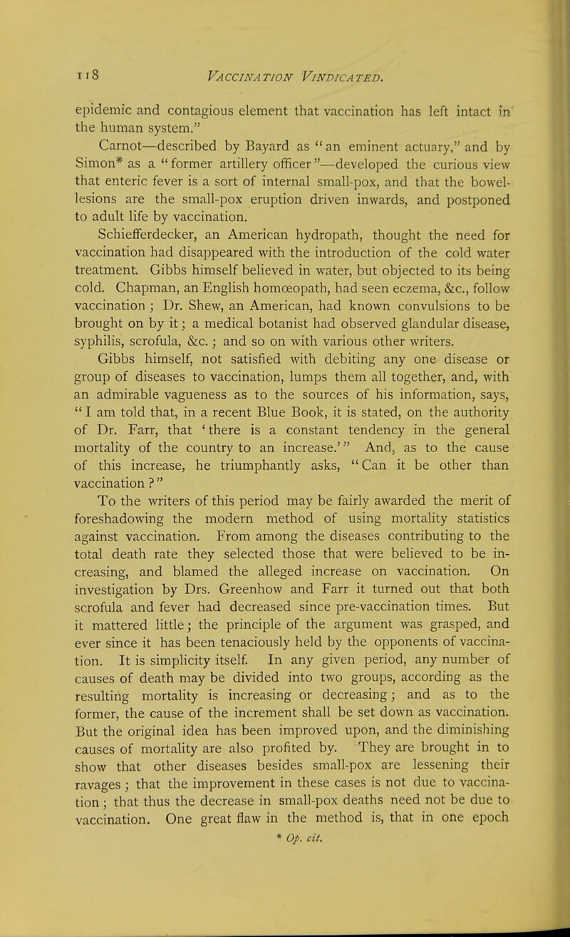 epidemic and contagious element that vaccination has left intact in' the human system. Carnot—described by Bayard as  an eminent actuary, and by Simon* as a  former artillery officer —developed the curious view that enteric fever is a sort of internal small-pox, and that the bowel- lesions are the small-pox eruption driven inwards, and postponed to adult life by vaccination. Schiefferdecker, an American hydropath, thought the need for vaccination had disappeared with the introduction of the cold water treatment. Gibbs himself believed in water, but objected to its being cold. Chapman, an English homoeopath, had seen eczema, &c, follow vaccination ; Dr. Shew, an American, had known convulsions to be brought on by it; a medical botanist had observed glandular disease, syphilis, scrofula, &c.; and so on with various other writers. Gibbs himself, not satisfied with debiting any one disease or group of diseases to vaccination, lumps them all together, and, with an admirable vagueness as to the sources of his information, says,  I am told that, in a recent Blue Book, it is stated, on the authority of Dr. Farr, that ' there is a constant tendency in the general mortality of the country to an increase.' And, as to the cause of this increase, he triumphantly asks,  Can it be other than vaccination ?  To the writers of this period may be fairly awarded the merit of foreshadowing the modern method of using mortality statistics against vaccination. From among the diseases contributing to the total death rate they selected those that were believed to be in- creasing, and blamed the alleged increase on vaccination. On investigation by Drs. Greenhow and Farr it turned out that both scrofula and fever had decreased since pre-vaccination times. But it mattered little; the principle of the argument was grasped, and ever since it has been tenaciously held by the opponents of vaccina- tion. It is simplicity itself. In any given period, any number of causes of death may be divided into two groups, according as the resulting mortality is increasing or decreasing; and as to the former, the cause of the increment shall be set down as vaccination. But the original idea has been improved upon, and the diminishing causes of mortality are also profited by. They are brought in to show that other diseases besides small-pox are lessening their ravages ; that the improvement in these cases is not due to vaccina- tion ; that thus the decrease in small-pox deaths need not be due to vaccination. One great flaw in the method is, that in one epoch * Op. cit.