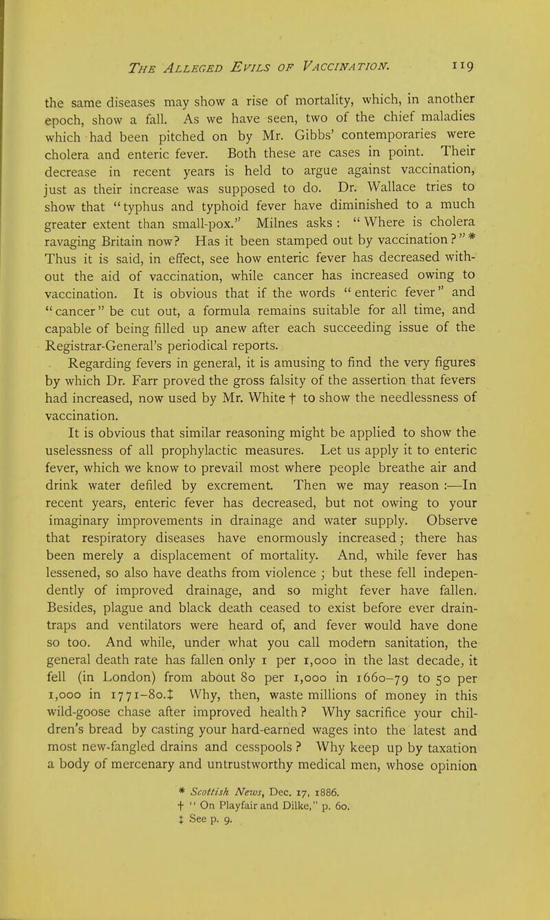 the same diseases may show a rise of mortality, which, in another epoch, show a fall. As we have seen, two of the chief maladies which had been pitched on by Mr. Gibbs' contemporaries were cholera and enteric fever. Both these are cases in point. Their decrease in recent years is held to argue against vaccination, just as their increase was supposed to do. Dr. Wallace tries to show that typhus and typhoid fever have diminished to a much greater extent than small-pox. Milnes asks :  Where is cholera ravaging Britain now? Has it been stamped out by vaccination?* Thus it is said, in effect, see how enteric fever has decreased with- out the aid of vaccination, while cancer has increased owing to vaccination. It is obvious that if the words  enteric fever and  cancer be cut out, a formula remains suitable for all time, and capable of being filled up anew after each succeeding issue of the Registrar-General's periodical reports. Regarding fevers in general, it is amusing to find the very figures by which Dr. Farr proved the gross falsity of the assertion that fevers had increased, now used by Mr. White f to show the needlessness of vaccination. It is obvious that similar reasoning might be applied to show the uselessness of all prophylactic measures. Let us apply it to enteric fever, which we know to prevail most where people breathe air and drink water denied by excrement. Then we may reason :—In recent years, enteric fever has decreased, but not owing to your imaginary improvements in drainage and water supply. Observe that respiratory diseases have enormously increased; there has been merely a displacement of mortality. And, while fever has lessened, so also have deaths from violence ; but these fell indepen- dently of improved drainage, and so might fever have fallen. Besides, plague and black death ceased to exist before ever drain- traps and ventilators were heard of, and fever would have done so too. And while, under Avhat you call modern sanitation, the general death rate has fallen only 1 per 1,000 in the last decade, it fell (in London) from about 80 per 1,000 in 1660-79 to 5° Per 1,000 in 1771-80^ Why, then, waste millions of money in this wild-goose chase after improved health ? Why sacrifice your chil- dren's bread by casting your hard-earned wages into the latest and most new-fangled drains and cesspools ? Why keep up by taxation a body of mercenary and untrustworthy medical men, whose opinion * Scottish News, Dec. 17, 1886. j-  On Playfairand Dilke, p. 60. t See p. 9.