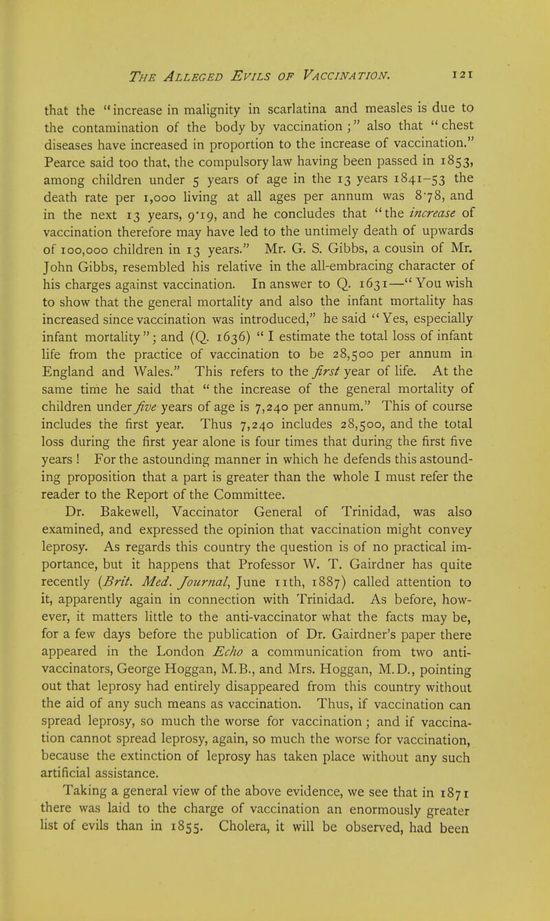 that the  increase in malignity in scarlatina and measles is due to the contamination of the body by vaccination ; also that  chest diseases have increased in proportion to the increase of vaccination. Pearce said too that, the compulsory law having been passed in 1853, among children under 5 years of age in the 13 years 1841-53 the death rate per 1,000 living at all ages per annum was 878, and in the next 13 years, 9*19, and he concludes that the increase of vaccination therefore may have led to the untimely death of upwards of 100,000 children in 13 years. Mr. G. S. Gibbs, a cousin of Mr. John Gibbs, resembled his relative in the all-embracing character of his charges against vaccination. In answer to Q. 1631— You wish to show that the general mortality and also the infant mortality has increased since vaccination was introduced, he said Yes, especially infant mortality; and (Q. 1636)  I estimate the total loss of infant life from the practice of vaccination to be 28,500 per annum in England and Wales. This refers to the first year of life. At the same time he said that  the increase of the general mortality of children under five years of age is 7,240 per annum. This of course includes the first year. Thus 7,240 includes 28,500, and the total loss during the first year alone is four times that during the first five years ! For the astounding manner in which he defends this astound- ing proposition that a part is greater than the whole I must refer the reader to the Report of the Committee. Dr. Bakewell, Vaccinator General of Trinidad, was also examined, and expressed the opinion that vaccination might convey leprosy. As regards this country the question is of no practical im- portance, but it happens that Professor W. T. Gairdner has quite recently {Brit. Med. Journal, June nth, 1887) called attention to it, apparently again in connection with Trinidad. As before, how- ever, it matters little to the anti-vaccinator what the facts may be, for a few days before the publication of Dr. Gairdner's paper there appeared in the London Echo a communication from two anti- vaccinators, George Hoggan, M.B., and Mrs. Hoggan, M.D., pointing out that leprosy had entirely disappeared from this country without the aid of any such means as vaccination. Thus, if vaccination can spread leprosy, so much the worse for vaccination; and if vaccina- tion cannot spread leprosy, again, so much the worse for vaccination, because the extinction of leprosy has taken place without any such artificial assistance. Taking a general view of the above evidence, we see that in 1871 there was laid to the charge of vaccination an enormously greater list of evils than in 1855. Cholera, it will be observed, had been