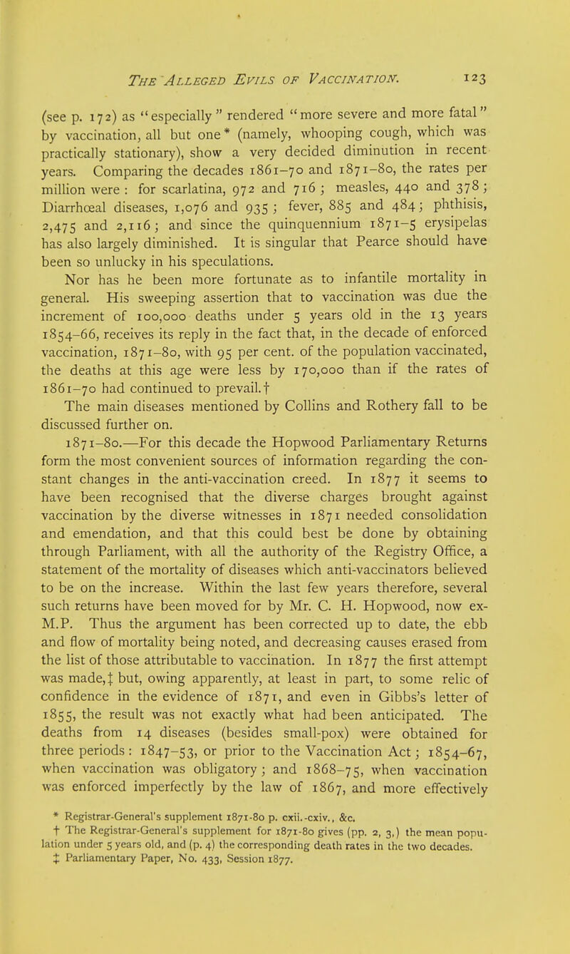 (see p. 172) as especially rendered more severe and more fatal by vaccination, all but one * (namely, whooping cough, which was practically stationary), show a very decided diminution in recent years. Comparing the decades 1861-70 and 1871-80, the rates per million were : for scarlatina, 972 and 716 ; measles, 440 and 378; Diarrhceal diseases, 1,076 and 935; fever, 885 and 484; phthisis, 2,475 ar>d 2,116; and since the quinquennium 1871-5 erysipelas has also largely diminished. It is singular that Pearce should have been so unlucky in his speculations. Nor has he been more fortunate as to infantile mortality in general. His sweeping assertion that to vaccination was due the increment of 100,000 deaths under 5 years old in the 13 years 1S54-66, receives its reply in the fact that, in the decade of enforced vaccination, 1871-80, with 95 per cent, of the population vaccinated, the deaths at this age were less by 170,000 than if the rates of 1861-70 had continued to prevail.! The main diseases mentioned by Collins and Rothery fall to be discussed further on. 1871-80.—For this decade the Hopwood Parliamentary Returns form the most convenient sources of information regarding the con- stant changes in the anti-vaccination creed. In 1877 it seems to have been recognised that the diverse charges brought against vaccination by the diverse witnesses in 1871 needed consolidation and emendation, and that this could best be done by obtaining through Parliament, with all the authority of the Registry Office, a statement of the mortality of diseases which anti-vaccinators believed to be on the increase. Within the last few years therefore, several such returns have been moved for by Mr. C. H. Hopwood, now ex- M.P. Thus the argument has been corrected up to date, the ebb and flow of mortality being noted, and decreasing causes erased from the list of those attributable to vaccination. In 1877 the first attempt was made, J but, owing apparently, at least in part, to some relic of confidence in the evidence of 1871, and even in Gibbs's letter of 1855, the result was not exactly what had been anticipated. The deaths from 14 diseases (besides small-pox) were obtained for three periods : 1847-53, or prior to the Vaccination Act; 1854-67, when vaccination was obligatory; and 1868-75, when vaccination was enforced imperfectly by the law of 1867, and more effectively * Registrar-General's supplement 1871-80 p. cxii.-cxiv., &c. t The Registrar-General's supplement for 1871-80 gives (pp. 2, 3.) the mean popu- lation under 5 years old, and (p. 4) the corresponding death rates in the two decades. t Parliamentary Paper, No. 433, Session 1877.