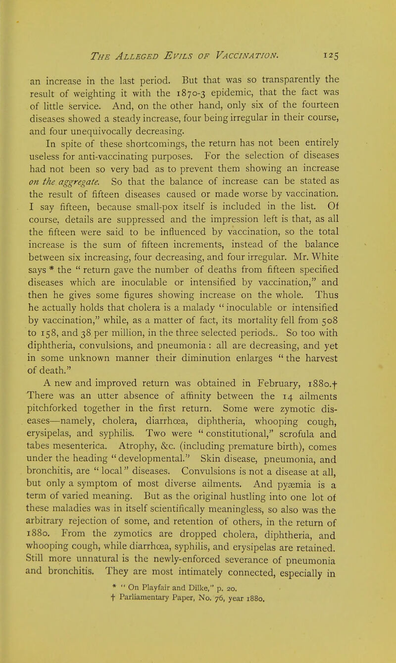 an increase in the last period. But that was so transparently the result of weighting it with the 1870-3 epidemic, that the fact was of little service. And, on the other hand, only six of the fourteen diseases showed a steady increase, four being irregular in their course, and four unequivocally decreasing. In spite of these shortcomings, the return has not been entirely useless for anti-vaccinating purposes. For the selection of diseases had not been so very bad as to prevent them showing an increase on the aggregate. So that the balance of increase can be stated as the result of fifteen diseases caused or made worse by vaccination. I say fifteen, because small-pox itself is included in the list. Of course, details are suppressed and the impression left is that, as all the fifteen were said to be influenced by vaccination, so the total increase is the sum of fifteen increments, instead of the balance between six increasing, four decreasing, and four irregular. Mr. White says * the  return gave the number of deaths from fifteen specified diseases which are inoculable or intensified by vaccination, and then he gives some figures showing increase on the whole. Thus he actually holds that cholera is a malady  inoculable or intensified by vaccination, while, as a matter of fact, its mortality fell from 508 to 158, and 38 per million, in the three selected periods.. So too with diphtheria, convulsions, and pneumonia: all are decreasing, and yet in some unknown manner their diminution enlarges  the harvest of death. A new and improved return was obtained in February, i88o.f There was an utter absence of affinity between the 14 ailments pitchforked together in the first return. Some were zymotic dis- eases—namely, cholera, diarrhoea, diphtheria, whooping cough, erysipelas, and syphilis. Two were  constitutional, scrofula and tabes mesenterica. Atrophy, &c. (including premature birth), comes under the heading developmental. Skin disease, pneumonia, and bronchitis, are  local diseases. Convulsions is not a disease at all, but only a symptom of most diverse ailments. And pyaemia is a term of varied meaning. But as the original hustling into one lot of these maladies was in itself scientifically meaningless, so also was the arbitrary rejection of some, and retention of others, in the return of 1880. From the zymotics are dropped cholera, diphtheria, and whooping cough, while diarrhoea, syphilis, and erysipelas are retained Still more unnatural is the newly-enforced severance of pneumonia and bronchitis. They are most intimately connected, especially in *  On Play fair and Dilke, p. 20. t Parliamentary Paper, No. 76, year 1880.