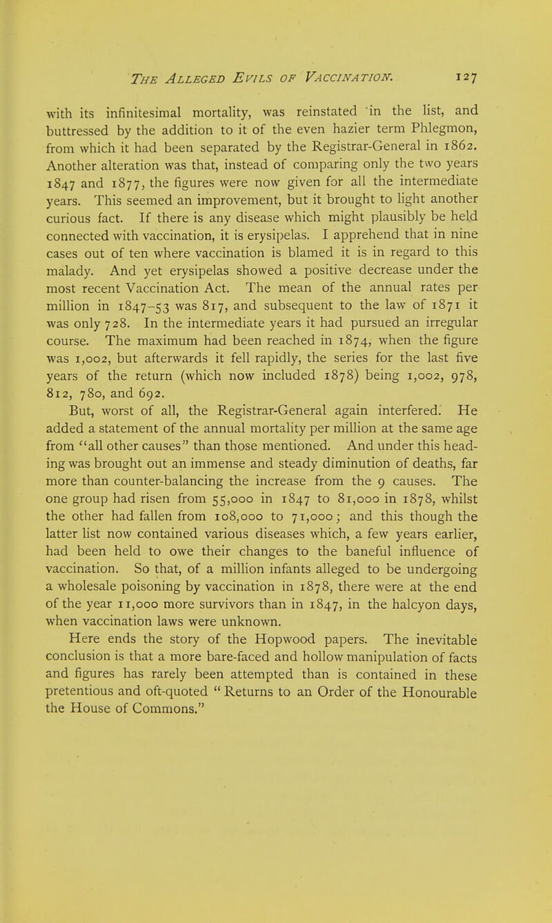 with its infinitesimal mortality, was reinstated in the list, and buttressed by the addition to it of the even hazier term Phlegmon, from which it had been separated by the Registrar-General in 1862. Another alteration was that, instead of comparing only the two years 1847 and 1877, the figures were now given for all the intermediate years. This seemed an improvement, but it brought to light another curious fact. If there is any disease which might plausibly be held connected with vaccination, it is erysipelas. I apprehend that in nine cases out of ten where vaccination is blamed it is in regard to this malady. And yet erysipelas showed a positive decrease under the most recent Vaccination Act. The mean of the annual rates per million in 1847-53 was 817, and subsequent to the law of 1871 it was only 728. In the intermediate years it had pursued an irregular course. The maximum had been reached in 1874, when the figure was 1,002, but afterwards it fell rapidly, the series for the last five years of the return (which now included 1878) being 1,002, 978, 812, 780, and 692. But, worst of all, the Registrar-General again interfered. He added a statement of the annual mortality per million at the same age from all other causes than those mentioned. And under this head- ing was brought out an immense and steady diminution of deaths, far more than counter-balancing the increase from the 9 causes. The one group had risen from 55,000 in 1847 to 81,000 in 1878, whilst the other had fallen from 108,000 to 71,000; and this though the latter list now contained various diseases which, a few years earlier, had been held to owe their changes to the baneful influence of vaccination. So that, of a million infants alleged to be undergoing a wholesale poisoning by vaccination in 1878, there were at the end of the year 11,000 more survivors than in 1847, in the halcyon days, when vaccination laws were unknown. Here ends the story of the Hopwood papers. The inevitable conclusion is that a more bare-faced and hollow manipulation of facts and figures has rarely been attempted than is contained in these pretentious and oft-quoted  Returns to an Order of the Honourable the House of Commons.