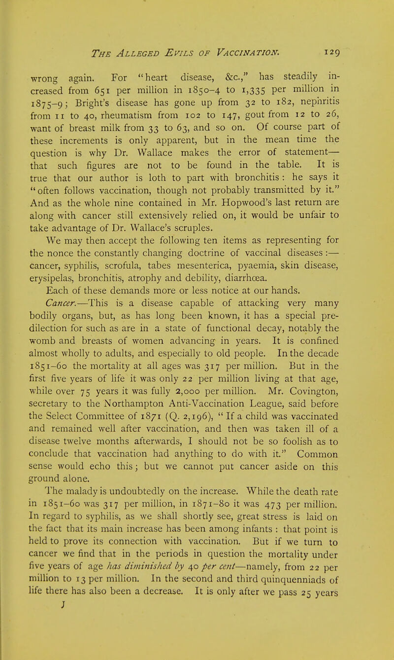 wrong again. For heart disease, &c, has steadily in- creased from 651 per million in 1850-4 to 1,335 Per million in 1875-9; Bright's disease has gone up from 32 to 182, nephritis from 11 to 40, rheumatism from 102 to 147, gout from 12 to 26, want of breast milk from 33 to 63, and so on. Of course part of these increments is only apparent, but in the mean time the question is why Dr. Wallace makes the error of statement— that such figures are not to be found in the table. It is true that our author is loth to part with bronchitis : he says it often follows vaccination, though not probably transmitted by it. And as the whole nine contained in Mr. Hopwood's last return are along with cancer still extensively relied on, it would be unfair to take advantage of Dr. Wallace's scruples. We may then accept the following ten items as representing for the nonce the constantly changing doctrine of vaccinal diseases :— cancer, syphilis, scrofula, tabes mesenterica, pyaemia, skin disease, erysipelas, bronchitis, atrophy and debility, diarrhoea. Each of these demands more or less notice at our hands. Cancer.—This is a disease capable of attacking very many bodily organs, but, as has long been known, it has a special pre- dilection for such as are in a state of functional decay, notably the womb and breasts of women advancing in years. It is confined almost wholly to adults, and especially to old people. In the decade 1851-60 the mortality at all ages was 317 per million. But in the first five years of life it was only 22 per million living at that age, while over 75 years it was fully 2,000 per million. Mr. Covington, secretary to the Northampton Anti-Vaccination League, said before the Select Committee of 1871 (Q. 2,196),  If a child was vaccinated and remained well after vaccination, and then was taken ill of a disease twelve months afterwards, I should not be so foolish as to conclude that vaccination had anything to do with it. Common sense would echo this; but we cannot put cancer aside on this ground alone. The malady is undoubtedly on the increase. While the death rate in 1851-60 was 317 per million, in 1871-80 it was 473 per million. In regard to syphilis, as we shall shortly see, great stress is laid on the fact that its main increase has been among infants : that point is held to prove its connection with vaccination. But if we turn to cancer we find that in the periods in question the mortality under five years of age has diminished by 40 per cent—namely, from 22 per million to 13 per million. In the second and third quinquenniads of life there has also been a decrease. It is only after we pass 25 years J