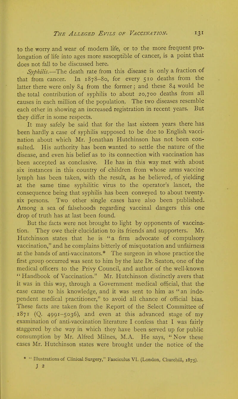 to the worry and wear of modern life, or to the more frequent pro- longation of life into ages more susceptible of cancer, is a point that does not fall to be discussed here. Syphilis.—The death rate from this disease is only a fraction of that from cancer. In 1878-80, for every 510 deaths from the latter there were only 84 from the former; and these 84 would be the total contribution of syphilis to about 20,700 deaths from all causes in each million of the population. The two diseases resemble each other in showing an increased registration in recent years. But they differ in some respects. It may safely be said that for the last sixteen years there has been hardly a case of syphilis supposed to be due to English vacci- nation about which Mr. Jonathan Hutchinson has not been con- sulted. His authority has been wanted to settle the nature of the disease, and even his belief as to its connection with vaccination has been accepted as conclusive. He has in this way met with about six instances in this country of children from whose arms vaccine lymph has been taken, with the result, as he believed, of yielding at the same time syphilitic virus to the operator's lancet, the consequence being that syphilis has been conveyed to about twenty- six persons. Two other single cases have also been published. Among a sea of falsehood's regarding vaccinal dangers this one drop of truth has at last been found. But the facts were not brought to light by opponents of vaccina- tion. They owe their elucidation to its friends and supporters. Mr. Hutchinson states that he is a firm advocate of compulsory vaccination, and he complains bitterly of misquotation and unfairness at the hands of anti-vaccinators.* The surgeon in whose practice the first group occurred was sent to him by the late Dr. Seaton, one of the medical officers to the Privy Council, and author of the well-known Handbook of Vaccination. Mr. Hutchinson distinctly avers that it was in this way, through a Government medical official, that the case came to his knowledge, and it was sent to him as an inde- pendent medical practitioner, to avoid all chance of official bias. These facts are taken from the Report of the Select Committee of 1871 (Q. 4991-5036), and even at this advanced stage of my examination of anti-vaccination literature I confess that I was fairly staggered by the way in which they have been served up for public consumption by Mr. Alfred Milnes, M.A. He says,  Now these cases Mr. Hutchinson states were brought under the notice of the *  Illustrations of Clinical Surgery, Fasciculus VI. (London, Churchill, 1875). J 2