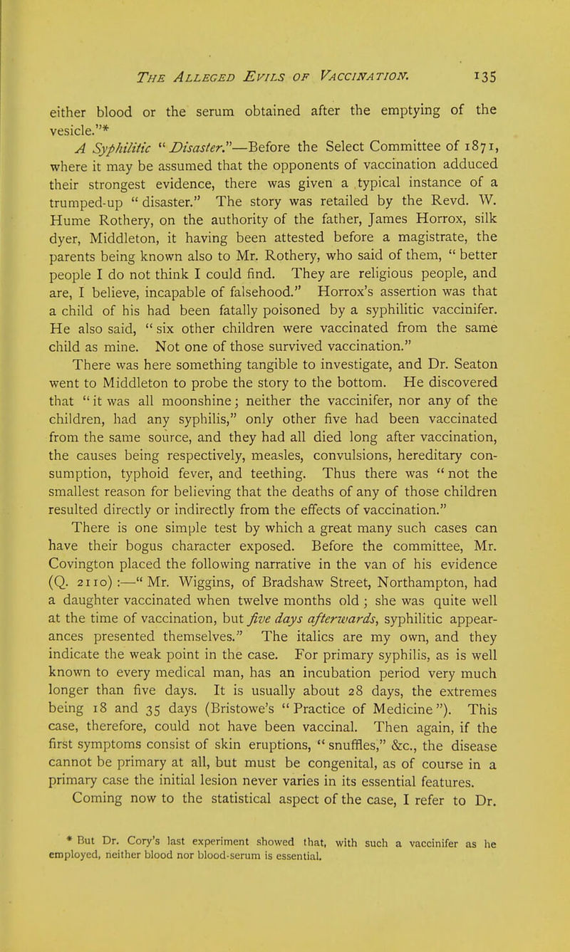 either blood or the serum obtained after the emptying of the vesicle.* A Syphilitic Disaster.—Before the Select Committee of 1871, where it may be assumed that the opponents of vaccination adduced their strongest evidence, there was given a typical instance of a trumped-up  disaster. The story was retailed by the Revd. W. Hume Rothery, on the authority of the father, James Horrox, silk dyer, Middleton, it having been attested before a magistrate, the parents being known also to Mr. Rothery, who said of them,  better people I do not think I could find. They are religious people, and are, I believe, incapable of falsehood. Horrox's assertion was that a child of his had been fatally poisoned by a syphilitic vaccinifer. He also said,  six other children were vaccinated from the same child as mine. Not one of those survived vaccination. There was here something tangible to investigate, and Dr. Seaton went to Middleton to probe the story to the bottom. He discovered that  it was all moonshine; neither the vaccinifer, nor any of the children, had any syphilis, only other five had been vaccinated from the same source, and they had all died long after vaccination, the causes being respectively, measles, convulsions, hereditary con- sumption, typhoid fever, and teething. Thus there was  not the smallest reason for believing that the deaths of any of those children resulted directly or indirectly from the effects of vaccination. There is one simple test by which a great many such cases can have their bogus character exposed. Before the committee, Mr. Covington placed the following narrative in the van of his evidence (Q. 2110):— Mr. Wiggins, of Bradshaw Street, Northampton, had a daughter vaccinated when twelve months old ; she was quite well at the time of vaccination, but five days afterwards, syphilitic appear- ances presented themselves. The italics are my own, and they indicate the weak point in the case. For primary syphilis, as is well known to every medical man, has an incubation period very much longer than five days. It is usually about 28 days, the extremes being 18 and 35 days (Bristowe's Practice of Medicine). This case, therefore, could not have been vaccinal. Then again, if the first symptoms consist of skin eruptions,  snuffles, &c, the disease cannot be primary at all, but must be congenital, as of course in a primary case the initial lesion never varies in its essential features. Coming now to the statistical aspect of the case, I refer to Dr. * But Dr. Cory's last experiment showed that, with such a vaccinifer as he employed, neither blood nor blood-serum is essential.