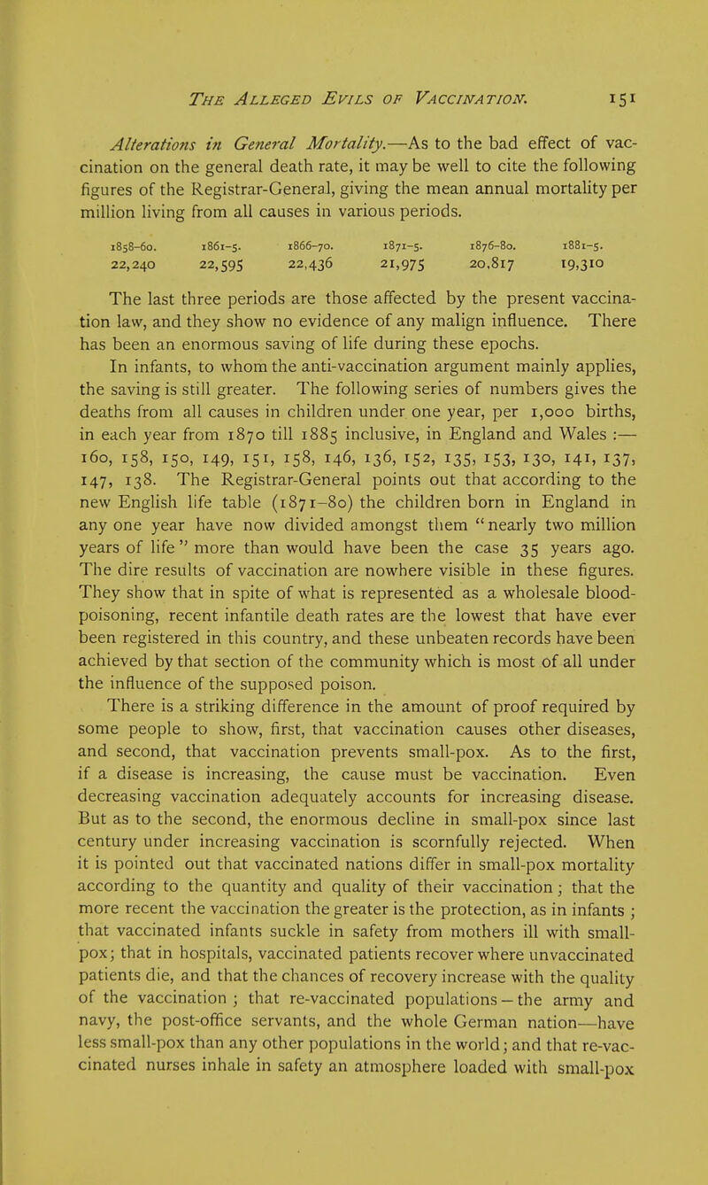 Alterations in General Mortality.—As to the bad effect of vac- cination on the general death rate, it may be well to cite the following figures of the Registrar-General, giving the mean annual mortality per million living from all causes in various periods. 1858-60. 1861-5. 1866-70. 1871-5. 1876-80. 1881-5. 22,240 22,595 22,436 21,975 20.817 i9»310 The last three periods are those affected by the present vaccina- tion law, and they show no evidence of any malign influence. There has been an enormous saving of life during these epochs. In infants, to whom the anti-vaccination argument mainly applies, the saving is still greater. The following series of numbers gives the deaths from all causes in children under one year, per 1,000 births, in each year from 1870 till 1885 inclusive, in England and Wales :— 160, 158, 150, 149, 151, 158, 146, 136, 152, 135, 153, 130, 141, 137, 147, 138. The Registrar-General points out that according to the new English life table (1871-80) the children born in England in any one year have now divided amongst them  nearly two million years of life  more than would have been the case 35 years ago. The dire results of vaccination are nowhere visible in these figures. They show that in spite of what is represented as a wholesale blood- poisoning, recent infantile death rates are the lowest that have ever been registered in this country, and these unbeaten records have been achieved by that section of the community which is most of all under the influence of the supposed poison. There is a striking difference in the amount of proof required by some people to show, first, that vaccination causes other diseases, and second, that vaccination prevents small-pox. As to the first, if a disease is increasing, the cause must be vaccination. Even decreasing vaccination adequately accounts for increasing disease. But as to the second, the enormous decline in small-pox since last century under increasing vaccination is scornfully rejected. When it is pointed out that vaccinated nations differ in small-pox mortality according to the quantity and quality of their vaccination; that the more recent the vaccination the greater is the protection, as in infants ; that vaccinated infants suckle in safety from mothers ill with small- pox; that in hospitals, vaccinated patients recover where unvaccinated patients die, and that the chances of recovery increase with the quality of the vaccination; that re-vaccinated populations — the army and navy, the post-office servants, and the whole German nation—have less small-pox than any other populations in the world; and that re-vac- cinated nurses inhale in safety an atmosphere loaded with small-pox