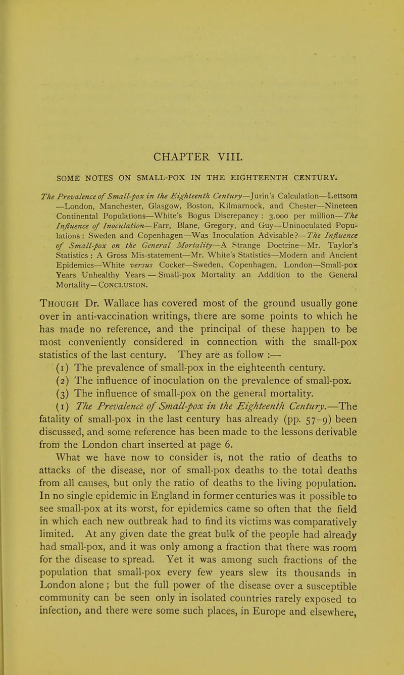 SOME NOTES ON SMALL-POX IN THE EIGHTEENTH CENTURY. The Prevalence of Small-pox in the Eighteenth Century—Jurin's Calculation—Lettsom —London, Manchester, Glasgow, Boston, Kilmarnock, and Chester—Nineteen Continental Populations—White's Bogus Discrepancy : 3,000 per million—The Influence of Inoculation—Farr, Blane, Gregory, and Guy—Uninoculated Popu- lations : Sweden and Copenhagen—Was Inoculation Advisable?—The Influence of Small-pox on the General Mortality—A Strange Doctrine—Mr. Taylor's Statistics : A Gross Mis-statement—Mr. White's Statistics—Modern and Ancient Epidemics—White versus Cocker—Sweden, Copenhagen, London—Small-pox Years Unhealthy Years — Small-pox Mortality an Addition to the General Mortality— Conclusion. Though Dr. Wallace has covered most of the ground usually gone over in anti-vaccination writings, there are some points to which he has made no reference, and the principal of these happen to be most conveniently considered in connection with the small-pox statistics of the last century. They are as follow :— (1) The prevalence of small-pox in the eighteenth century. (2) The influence of inoculation on the prevalence of small-pox. (3) The influence of small-pox on the general mortality. (1) The Prevalence of Small-pox in the Eighteenth Century.—The fatality of small-pox in the last century has already (pp. 57-9) been discussed, and some reference has been made to the lessons derivable from the London chart inserted at page 6. What we have now to consider is, not the ratio of deaths to attacks of the disease, nor of small-pox deaths to the total deaths from all causes, but only the ratio of deaths to the living population. In no single epidemic in England in former centuries was it possible to see small-pox at its worst, for epidemics came so often that the field in which each new outbreak had to find its victims was comparatively limited. At any given date the great bulk of the people had already had small-pox, and it was only among a fraction that there was room for the disease to spread. Yet it was among such fractions of the population that small-pox every few years slew its thousands in London alone; but the full power of the disease over a susceptible community can be seen only in isolated countries rarely exposed to infection, and there were some such places, in Europe and elsewhere,