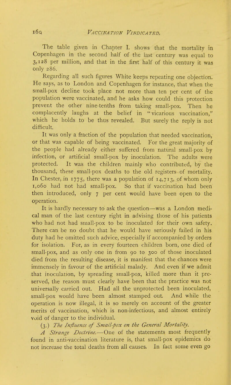 The table given in Chapter I. shows that the mortality in Copenhagen in the second half of the last century was equal to 3,128 per million, and that in the first half of this century it was only 286. Regarding all such figures White keeps repeating one objection. He says, as to London and Copenhagen for instance, that when the small-pox decline took place not more than ten per cent of the population were vaccinated, and he asks how could this protection prevent the other nine-tenths from taking small-pox. Then he complacently laughs at the belief in vicarious vaccination, which he holds to be thus revealed. But surely the reply is not difficult. It was only a fraction of the population that needed vaccination, or that was capable of being vaccinated. For the great majority of the people had already either suffered from natural small-pox by infection, or artificial small-pox by inoculation. The adults were protected. It was the children mainly who contributed, by the thousand, these small-pox deaths to the old registers of mortality. In Chester, in 1775, there was a population of 14,713, of whom only 1,060 had not had small-pox. So that if vaccination had been then introduced, only 7 per cent would have been open to the operation. It is hardly necessary to ask the question—was a London medi- cal man of the last century right in advising those of his patients who had not had small-pox to be inoculated for their own safety. There can be no doubt that he would have seriously failed in his duty had he omitted such advice, especially if accompanied by orders for isolation. For, as in every fourteen children born, one died of small-pox, and as only one in from 90 to 300 of those inoculated died from the resulting disease, it is manifest that the chances were immensely in favour of the artificial malady. And even if we admit that inoculation, by spreading small-pox, killed more than it pre- served, the reason must clearly have been that the practice was not universally carried out. Had all the unprotected been inoculated, small-pox would have been almost stamped out. And while the operation is now illegal, it is so merely on account of the greater merits of vaccination, which is non-infectious, and almost entirely void of danger to the individual. (3.) The Influence of Small-pox on the General Mortality. A Strange Doctrine.—One of the statements most frequently found in anti-vaccination literature is, that small-pox epidemics do not increase the total deaths from all causes. In fact some even go