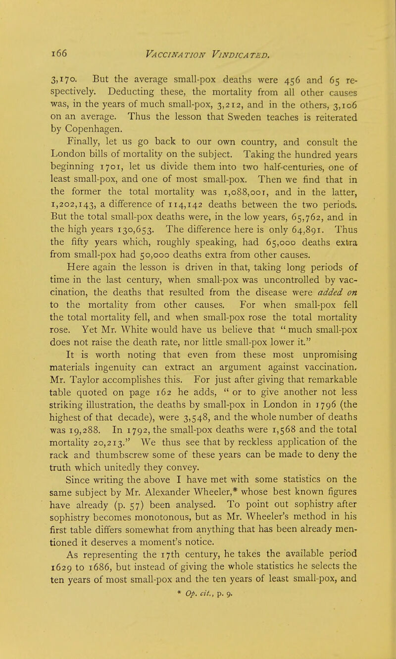 3,170. But the average small-pox deaths were 456 and 65 re- spectively. Deducting these, the mortality from all other causes was, in the years of much small-pox, 3,212, and in the others, 3,106 on an average. Thus the lesson that Sweden teaches is reiterated by Copenhagen. Finally, let us go back to our own country, and consult the London bills of mortality on the subject. Taking the hundred years beginning 1701, let us divide them into two half-centuries, one of least small-pox, and one of most small-pox. Then we find that in the former the total mortality was i,o88,oot, and in the latter, 1,202,143, a difference of 114,142 deaths between the two periods. But the total small-pox deaths were, in the low years, 65,762, and in the high years 130,653. The difference here is only 64,891. Thus the fifty years which, roughly speaking, had 65,000 deaths extra from small-pox had 50,000 deaths extra from other causes. Here again the lesson is driven in that, taking long periods of time in the last century, when small-pox was uncontrolled by vac- cination, the deaths that resulted from the disease were added on to the mortality from other causes. For when small-pox fell the total mortality fell, and when small-pox rose the total mortality rose. Yet Mr. White would have us believe that  much small-pox does not raise the death rate, nor little small-pox lower it. It is worth noting that even from these most unpromising materials ingenuity can extract an argument against vaccination. Mr. Taylor accomplishes this. For just after giving that remarkable table quoted on page 162 he adds,  or to give another not less striking illustration, the deaths by small-pox in London in 1796 (the highest of that decade), were 3,548, and the whole number of deaths was 19,288. In 1792, the small-pox deaths were 1,568 and the total mortality 20,213. We thus see that by reckless application of the rack and thumbscrew some of these years can be made to deny the truth which unitedly they convey. Since writing the above I have met with some statistics on the same subject by Mr. Alexander Wheeler,* whose best known figures have already (p. 57) been analysed. To point out sophistry after sophistry becomes monotonous, but as Mr. Wheeler's method in his first table differs somewhat from anything that has been already men- tioned it deserves a moment's notice. As representing the 17th century, he takes the available period 1629 to 1686, but instead of giving the whole statistics he selects the ten years of most small-pox and the ten years of least small-pox, and * Op. cit., p. 9.