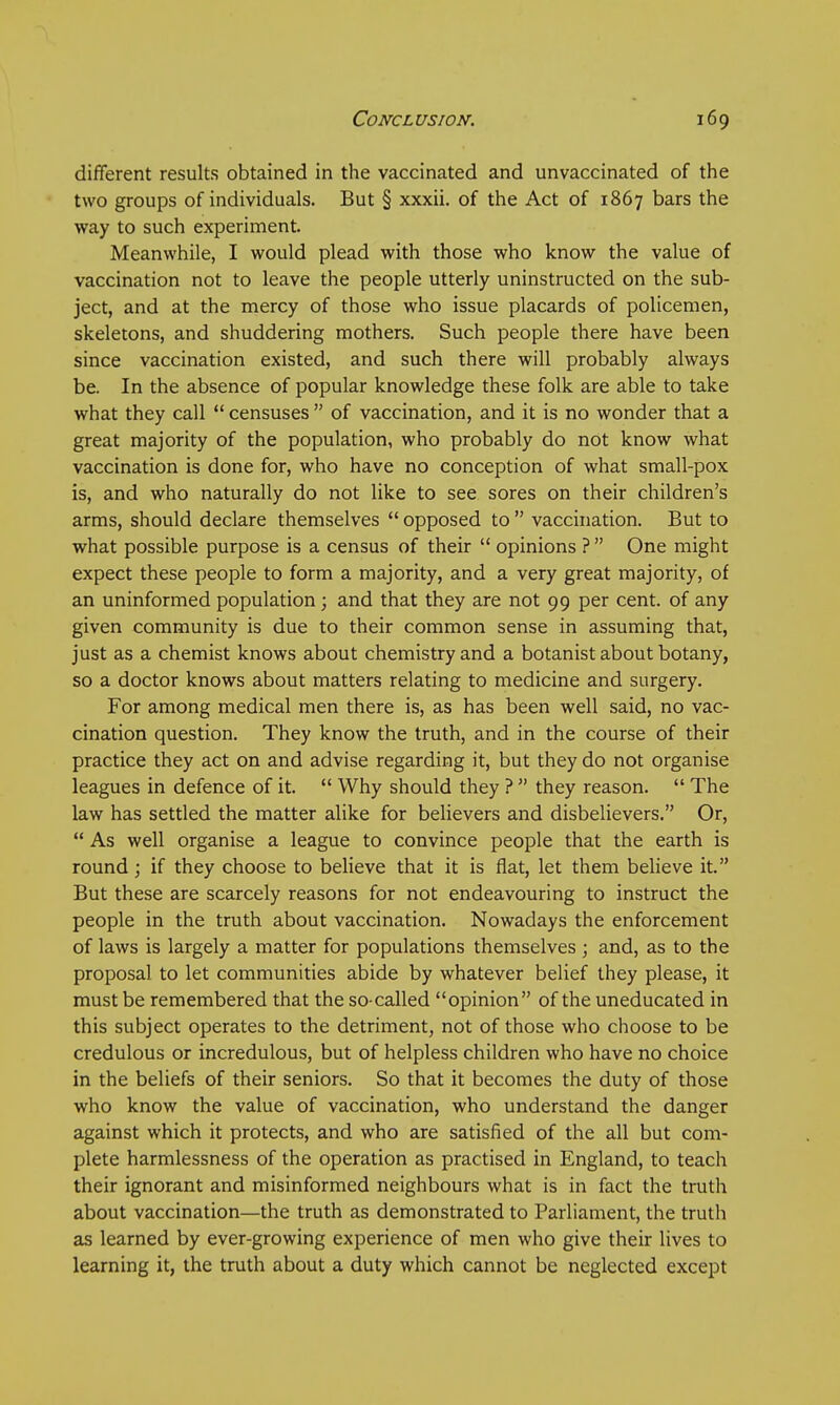 different results obtained in the vaccinated and unvaccinated of the two groups of individuals. But § xxxii. of the Act of 1867 bars the way to such experiment. Meanwhile, I would plead with those who know the value of vaccination not to leave the people utterly uninstructed on the sub- ject, and at the mercy of those who issue placards of policemen, skeletons, and shuddering mothers. Such people there have been since vaccination existed, and such there will probably always be. In the absence of popular knowledge these folk are able to take what they call censuses of vaccination, and it is no wonder that a great majority of the population, who probably do not know what vaccination is done for, who have no conception of what small-pox is, and who naturally do not like to see sores on their children's arms, should declare themselves opposed to vaccination. But to what possible purpose is a census of their opinions ? One might expect these people to form a majority, and a very great majority, of an uninformed population; and that they are not 99 per cent, of any given community is due to their common sense in assuming that, just as a chemist knows about chemistry and a botanist about botany, so a doctor knows about matters relating to medicine and surgery. For among medical men there is, as has been well said, no vac- cination question. They know the truth, and in the course of their practice they act on and advise regarding it, but they do not organise leagues in defence of it. Why should they ? they reason. The law has settled the matter alike for believers and disbelievers. Or, As well organise a league to convince people that the earth is round ; if they choose to believe that it is flat, let them believe it. But these are scarcely reasons for not endeavouring to instruct the people in the truth about vaccination. Nowadays the enforcement of laws is largely a matter for populations themselves ; and, as to the proposal to let communities abide by whatever belief they please, it must be remembered that the so-called opinion of the uneducated in this subject operates to the detriment, not of those who choose to be credulous or incredulous, but of helpless children who have no choice in the beliefs of their seniors. So that it becomes the duty of those who know the value of vaccination, who understand the danger against which it protects, and who are satisfied of the all but com- plete harmlessness of the operation as practised in England, to teach their ignorant and misinformed neighbours what is in fact the truth about vaccination—the truth as demonstrated to Parliament, the truth as learned by ever-growing experience of men who give their lives to learning it, the truth about a duty which cannot be neglected except