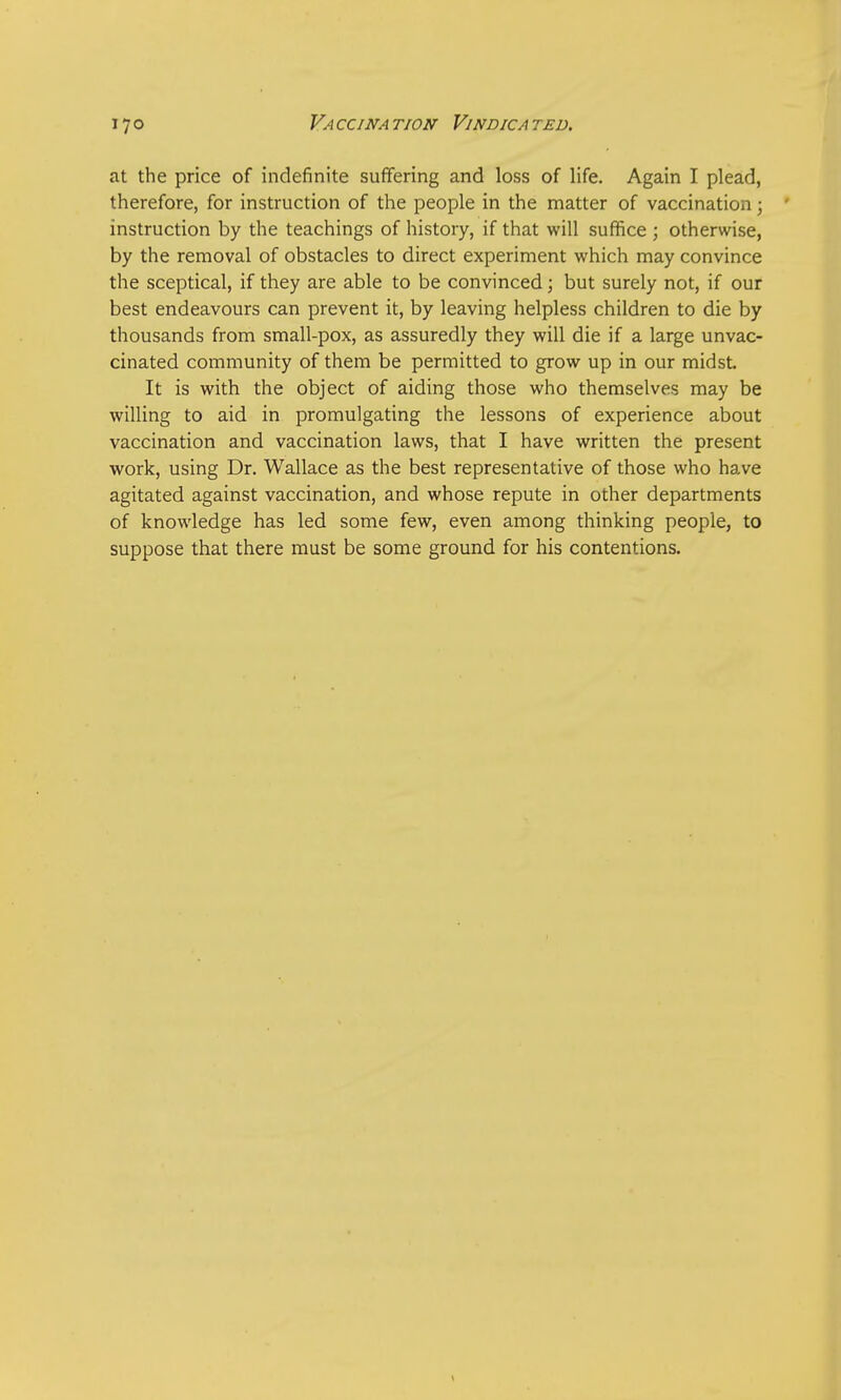 at the price of indefinite suffering and loss of life. Again I plead, therefore, for instruction of the people in the matter of vaccination; ' instruction by the teachings of history, if that will suffice ; otherwise, by the removal of obstacles to direct experiment which may convince the sceptical, if they are able to be convinced; but surely not, if our best endeavours can prevent it, by leaving helpless children to die by thousands from small-pox, as assuredly they will die if a large unvac- cinated community of them be permitted to grow up in our midst It is with the object of aiding those who themselves may be willing to aid in promulgating the lessons of experience about vaccination and vaccination laws, that I have written the present work, using Dr. Wallace as the best representative of those who have agitated against vaccination, and whose repute in other departments of knowledge has led some few, even among thinking people, to suppose that there must be some ground for his contentions.