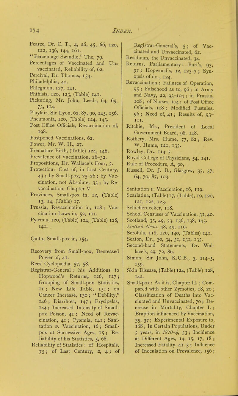 Pearce, Dr. C. T., 4, 26, 45, 66, 120, 122, 136, 144, 161. Percentage Swindle, The, 79. Percentages of Vaccinated and Un- vaccinated, Reliability of, 62. Percival, Dr. Thomas, 154. Philadelphia, 42. Phlegmon, 127, 141. Phthisis, 120, 123, (Table) 141. Pickering, Mr. John, Leeds, 64, 69, 73. 4- Playfair, Sir Lyon, 62, 87, 90, 145, 156. Pneumonia, 120, (Table) 124, 145. Post Office Officials, Revaccination of, 198. Postponed Vaccinations, 62. Power, Mr. W. H., 27. Premature Birth, (Table) 124, 146. Prevalence of Vaccination, 28-32. Propositions, Dr. Wallace's Four, 5. Protection: Cost of, in Last Century, 43 ; by Small-pox, 25-26 ; by Vac- cination, not Absolute, 33 ; by Re- vaccination, Chapter V. Provinces, Small-pox in, 12, (Table) 13, 14, (Table) 17. Prussia, Revaccination in, 108; Vac- cination Laws in, 52, in. Pyaemia, 120, (Table) 124, (Table) 128, 141. Quito, Small-pox in, 154. Recovery from Small-pox, Decreased Power of, 41. Rees' Cyclopaedia, 57, 58. Registrar-General : his Additions to Hopwood's Returns, 126, 127; Grouping of Small-pox Statistics, II ; New Life Table, 151 ; on Cancer Increase, 130 ;  Debility, 146 ; Diarrhoea, 147 ; Erysipelas, 144 ; Increased Intensity of Small- pox Poison, 41 ; Need of Revac- cination, 41 ; Pyaemia, 141; Sani- tation v. Vaccination, 16; Small- pox at Successive Ages, 15 ; Re- liability of his Statistics, 5, 68. Reliability of Statistics : of Hospitals, 75; of Last Century, 2, 4; of Registrar-General's, 5 ; of Vac- cinated and Unvaccinated, 62. Residuum, the Unvaccinated, 34. Returns, Parliamentary: Burt's, 93, 97 ; Hopwood's, 12, 123- 7 ; Syn- opsis of do., 124. Revaccination : Failures of Operation, 95 ; Falsehood as to, 96; in Army and Navy, 22, 93-104; in Prussia, 108 ; of Nurses, 104 : of Post Office Officials, 108; Modified Pustules, 96; Need of, 41 ; Results of, 93- m. Ritchie, Mr., President of Local Government Board, 98, 148. Rothery, Mrs. Hume, 77, 82; Rev. W. Hume, 120, 135. Rowley, Dr., 114-5. Royal College of Physicians, 54, 141. Rule of Procedure, A, 90, Russell, Dr. J. B., Glasgow, 35, 37, 64, 70, 87, 103. Sanitation v. Vaccination, 16, 119. Scarlatina, (Table) 17, (Table), 19, 120, 121, 122, 123. Schiefferdecker, 118. School Censuses of Vaccination, 31, 40. Scotland, 35, 49, 53, 136, 138, 145. Scottish News, 48, 49, 119. Scrofula, 118, 12b, 140, (Tables) 141. Seaton, Dr., 30, 34, 51, 131, 135. Second-hand Statements, Dr. Wal- lace's, 29, 72, 86. Simon, Sir John, K.C.B., 3, 114-5, 159- Skin Disease, (Table) 124, (Table) 128, 142. Small-pox : As it is, Chapter II. ; Com- pared with other Zymotics, 18, 20 ; Classification of Deaths into Vac- cinated and Unvaccinated, 70; De- crease in Mortality, Chapter I. ; Eruption influenced by Vaccination, 35, 37 ; Experimental Exposure to, 168 ; In Certain Populations, Under 5 years, in 1870-4, 53; Incidence at Different Ages, 14, 15, 17, 18 ; Increased Fatality, 41-3 ; Influence of Inoculation on Prevalence, 156;