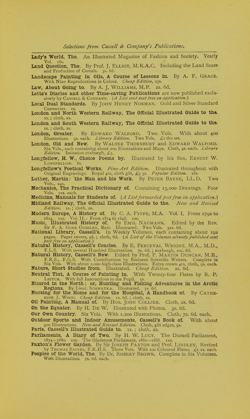 Lady's World, The. An Illustrated Magazine of Fashion and Society. Yearly Vol. 18s. Land Question, The. By Prof. J. Elliot, M.R.A.C. Including the Land Scare and Production of Cereals. 3s. 6d. Landscape Painting- in Oils, A Course of Lessons in. By A. F. Grace. With Nine Reproductions in Colour. Cheap Edition, 25s. Law, About Going to. By A. J. Williams, M. P. 2s. 6d. Letts's Diaries and other Time-saving Publications are now published exclu- sively by Cassbll & Company. (A List sent post free on application.') Local Dual Standards. By John Henry Norman. Gold and Silver Standard Currencies, is. London and North Western Railway, The Official Illustrated Guide to the. is.; cloth, 2s. London and South Western Railway, The Official Illustrated Guide to the. is.; cloth, 25. London, Greater. By Edward Walford. Two Vols. With about 400 Illustrations, gs. each. Library Edition. Two Vols. £1 the set. London, Old and New. By Walter Thornbury and Edward Walford. Six Vols., each containing about 200 Illustrations and Maps. Cloth, 9s. each. Library Edition. Imitation roxburgh, £3. Longfellow, H. W., Choice Poems by. Illustrated by his Son, Ernest W. Longfellow. 6s. Longfellow's Poetical Works. Fine-Art Edition. Illustrated throughout with Original Engravings. Royal 4to, cloth gilt, £3 3s. Popular Edition. 16s. Luther, Martin: the Man and his Work. By Peter Bayne, LL.D. Two Vols., 24s. Mechanics, The Practical Dictionary of. Containing 15,000 Drawings. Four Vols. 2 is. each. Medicine, Manuals for Students of. {A List forwa?-dcd post free on application.) Midland Railway, The Official Illustrated Guide to the. New and Revised Edition, is. ; cloth, 2s. Modern Europe, A History of. By C. A. Fyffe, M.A. VoL I. From 1792 to 1814. 12s. Vol. II.. From 1814 to 1848. 12s. Music, Illustrated History of. By Emil Naumann. Edited by the Rev. Sir F. A. Gore Ouseley, Bart. Illustrated. Two Vols. 31s. 6d. National Library, Cassell's. In Weekly Volumes, each containing about 192 pages. Paper covers, 3d. ; cloth, 6d. (A List of the Volumes already published sent post free on application?) Natural History, Cassell's Concise. By E. Perceval Wright, M.A., M.D., F.L.S. With several Hundred Illustrations. 7s. 6d. ; roxburgh, 10s. 6d. Natural History, Cassell's New. Edited by Prof. P. Martin Duncan, M.B., F.R.S., F.G.S. With Contributions by Eminent Scientific Writers. Complete in Six Vols. With about 2,000 high-class Illustrations. Extra crown 410, cloth, gs. each. Nature, Short Studies from Illustrated. Cheap Edition. 2s. 6d. Neutral Tint, A Course of Painting in. With Twenty-four Plates by R. P. Leitch. With full Instructions to the Pupil. 5s. Nimrod in the North; or, Hunting and Fishing Adventures in the Arctic Regions. By Lieut. Schwatka. Illustrated. 7s. 6d. Nursing for the Home and for the Hospital, A Handbook of. By Cathe- rine J. Wood. Cheap Edition, is. 6d. ; cloth, 2s. Oil Painting, A Manual of. By Hon. John Collier. Cloth, 2s. 6d. On the Equator. By H. De W. Illustrated with Photos. 3s. 6d. Our Own Country. Six Vols. With 1,200 Illustrations. Cloth, 7s. 6d. each. Outdoor Sports and Indoor Amusements, Cassell's Book of. With about 900 Illustrations. New and Revised Edition. Cloth, gilt edges, 9s. Paris, CasseU's Hlustrated Guide to. is.; cloth, 2s. Parliaments, A Diary of Two. By H. W. Lucy. The Disraeli Parliament, 1874—1880. 12s. The Gladstone Parliament, 1881—1886. 12s. Faxton's Flower Garden. By Sir Joseph Paxton and Prof. Lindley. Revised by Thomas Raines, F.R.H.S. Three Vols. With 100 Coloured Plates. £\ is. each. Peoples of the World, The. By Dr. Robert Brown. Complete in Six Volumes. With Illustrations. 7s. 6d. each.